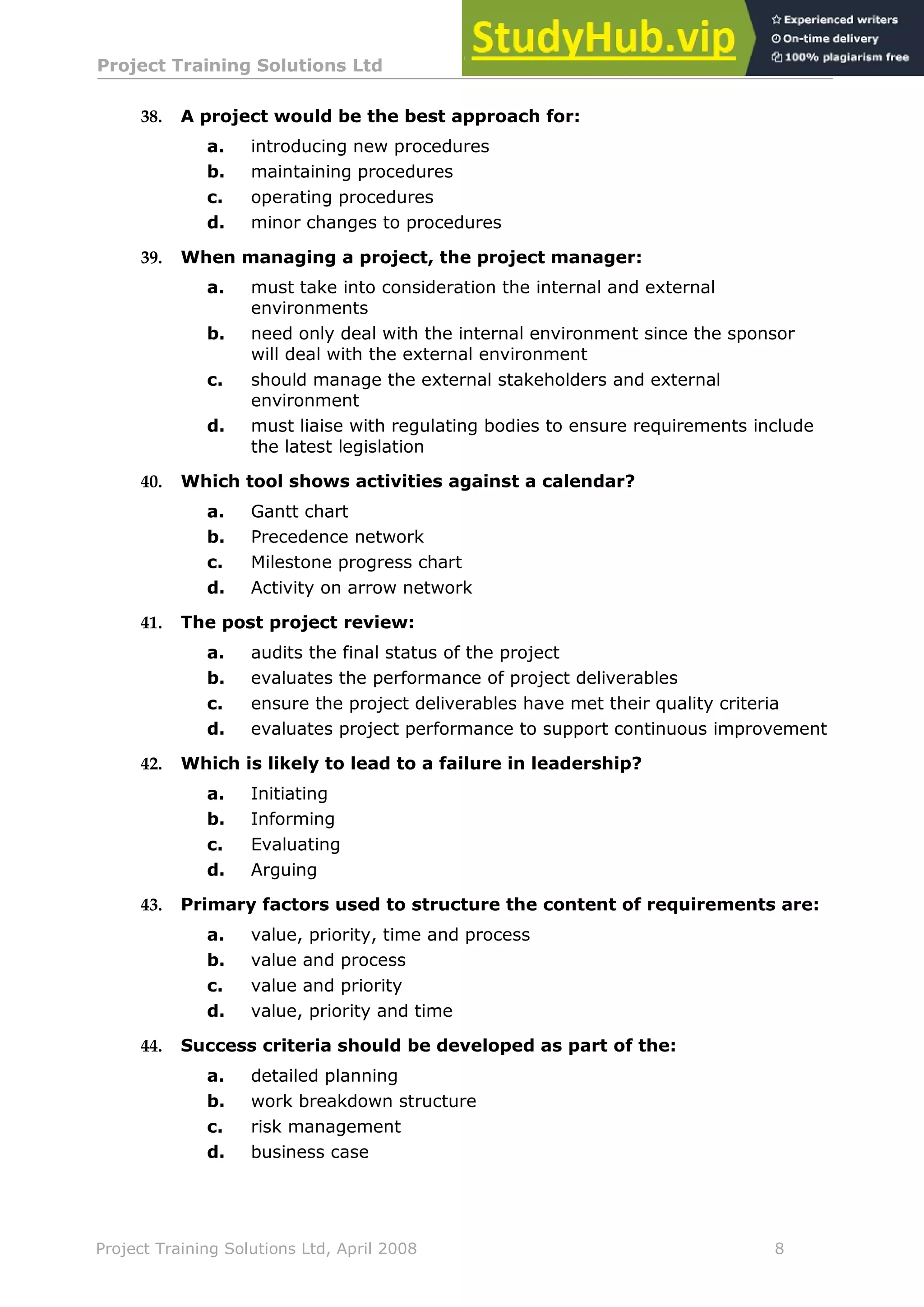 Project Training Solutions Ltd More Multiple Choice Questions v 1.02
Project Training Solutions Ltd, April 2008 8
38. A project would be the best approach for:
a. introducing new procedures
b. maintaining procedures
c. operating procedures
d. minor changes to procedures
39. When managing a project, the project manager:
a. must take into consideration the internal and external
environments
b. need only deal with the internal environment since the sponsor
will deal with the external environment
c. should manage the external stakeholders and external
environment
d. must liaise with regulating bodies to ensure requirements include
the latest legislation
40. Which tool shows activities against a calendar?
a. Gantt chart
b. Precedence network
c. Milestone progress chart
d. Activity on arrow network
41. The post project review:
a. audits the final status of the project
b. evaluates the performance of project deliverables
c. ensure the project deliverables have met their quality criteria
d. evaluates project performance to support continuous improvement
42. Which is likely to lead to a failure in leadership?
a. Initiating
b. Informing
c. Evaluating
d. Arguing
43. Primary factors used to structure the content of requirements are:
a. value, priority, time and process
b. value and process
c. value and priority
d. value, priority and time
44. Success criteria should be developed as part of the:
a. detailed planning
b. work breakdown structure
c. risk management
d. business case
 