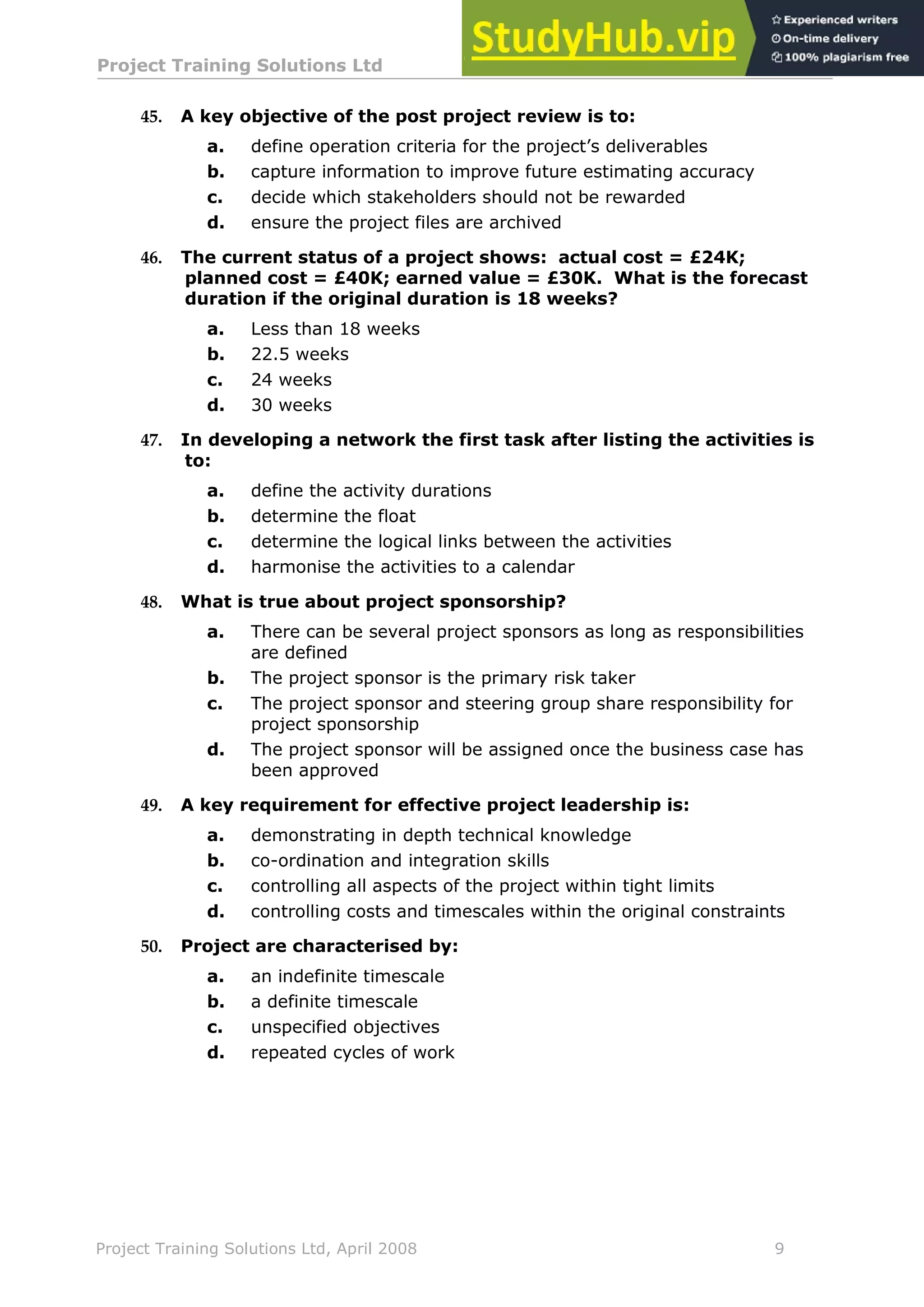 Project Training Solutions Ltd More Multiple Choice Questions v 1.02
Project Training Solutions Ltd, April 2008 9
45. A key objective of the post project review is to:
a. define operation criteria for the project’s deliverables
b. capture information to improve future estimating accuracy
c. decide which stakeholders should not be rewarded
d. ensure the project files are archived
46. The current status of a project shows: actual cost = £24K;
planned cost = £40K; earned value = £30K. What is the forecast
duration if the original duration is 18 weeks?
a. Less than 18 weeks
b. 22.5 weeks
c. 24 weeks
d. 30 weeks
47. In developing a network the first task after listing the activities is
to:
a. define the activity durations
b. determine the float
c. determine the logical links between the activities
d. harmonise the activities to a calendar
48. What is true about project sponsorship?
a. There can be several project sponsors as long as responsibilities
are defined
b. The project sponsor is the primary risk taker
c. The project sponsor and steering group share responsibility for
project sponsorship
d. The project sponsor will be assigned once the business case has
been approved
49. A key requirement for effective project leadership is:
a. demonstrating in depth technical knowledge
b. co-ordination and integration skills
c. controlling all aspects of the project within tight limits
d. controlling costs and timescales within the original constraints
50. Project are characterised by:
a. an indefinite timescale
b. a definite timescale
c. unspecified objectives
d. repeated cycles of work
 