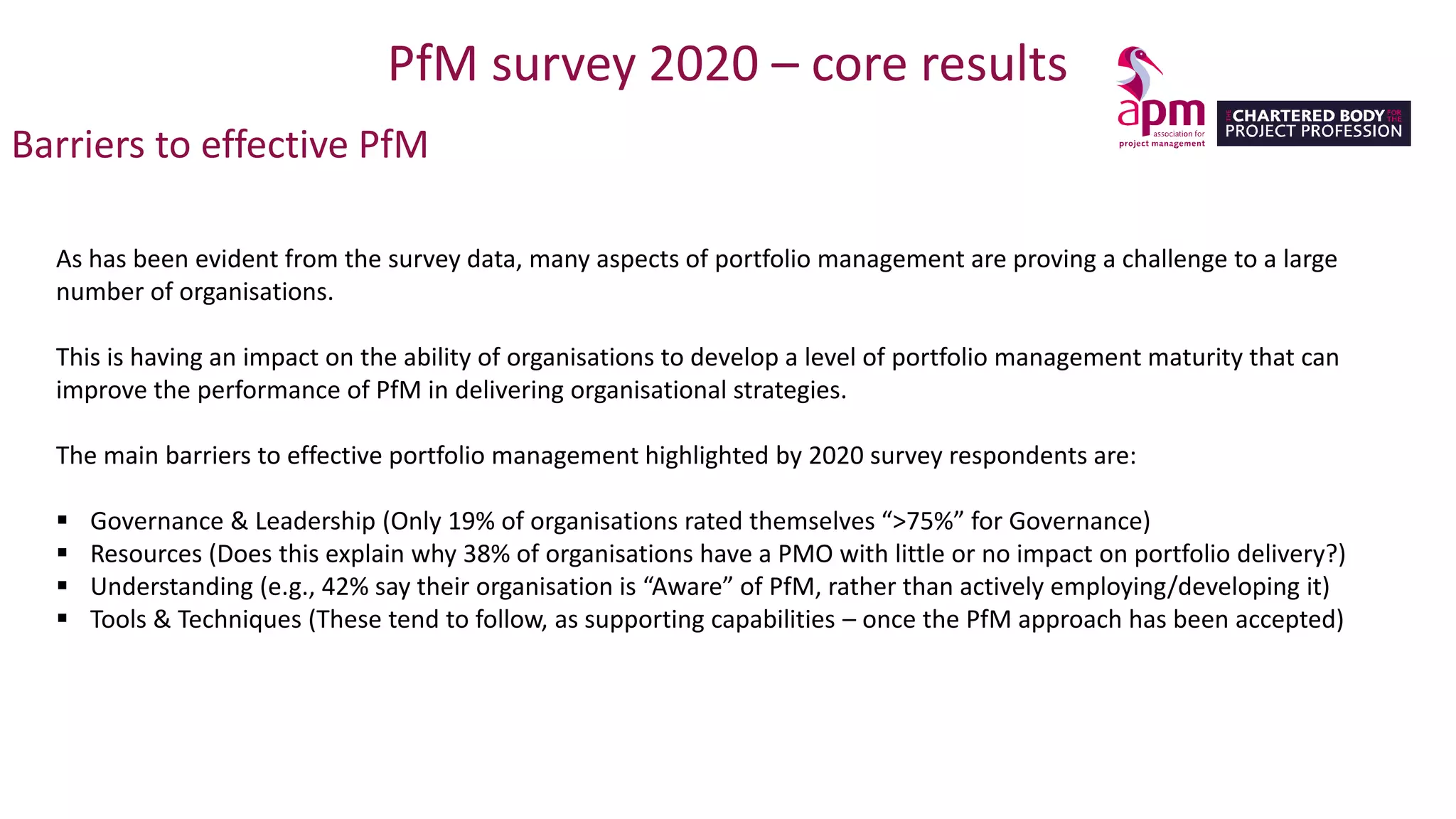 PfM survey 2020 – core results
Barriers to effective PfM
As has been evident from the survey data, many aspects of portfolio management are proving a challenge to a large
number of organisations.
This is having an impact on the ability of organisations to develop a level of portfolio management maturity that can
improve the performance of PfM in delivering organisational strategies.
The main barriers to effective portfolio management highlighted by 2020 survey respondents are:
▪ Governance & Leadership (Only 19% of organisations rated themselves “>75%” for Governance)
▪ Resources (Does this explain why 38% of organisations have a PMO with little or no impact on portfolio delivery?)
▪ Understanding (e.g., 42% say their organisation is “Aware” of PfM, rather than actively employing/developing it)
▪ Tools & Techniques (These tend to follow, as supporting capabilities – once the PfM approach has been accepted)
 