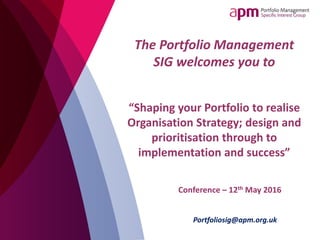 Conference – 12th May 2016
Portfoliosig@apm.org.uk
The Portfolio Management
SIG welcomes you to
“Shaping your Portfolio to realise
Organisation Strategy; design and
prioritisation through to
implementation and success”
 