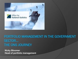 PORTFOLIO MANAGEMENT IN THE GOVERNMENT
SECTOR…
THE ONS JOURNEY
Nicky Bloomer
Head of portfolio management
 