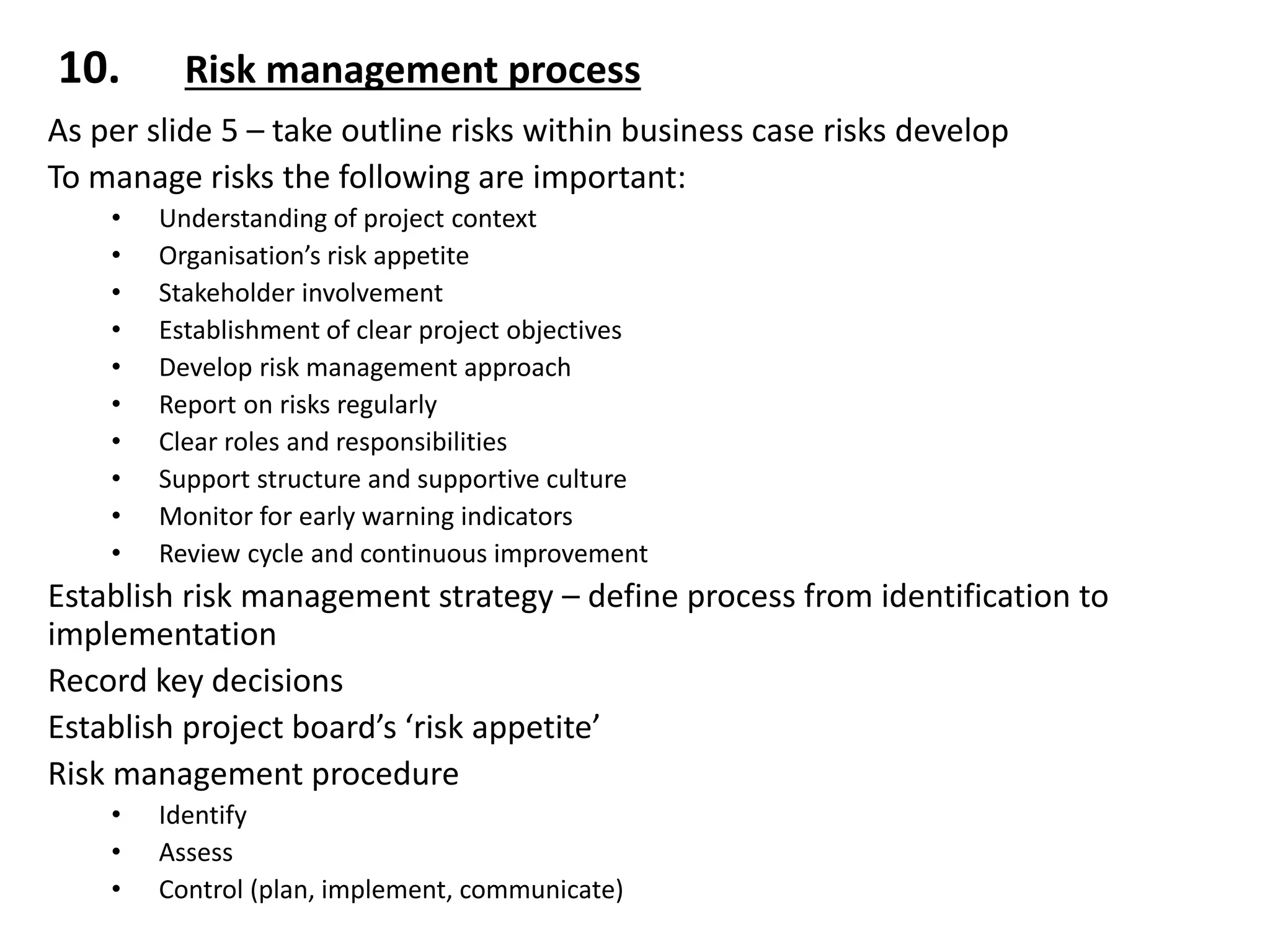 10. Risk management process
As per slide 5 – take outline risks within business case risks develop
To manage risks the following are important:
• Understanding of project context
• Organisation’s risk appetite
• Stakeholder involvement
• Establishment of clear project objectives
• Develop risk management approach
• Report on risks regularly
• Clear roles and responsibilities
• Support structure and supportive culture
• Monitor for early warning indicators
• Review cycle and continuous improvement
Establish risk management strategy – define process from identification to
implementation
Record key decisions
Establish project board’s ‘risk appetite’
Risk management procedure
• Identify
• Assess
• Control (plan, implement, communicate)
 