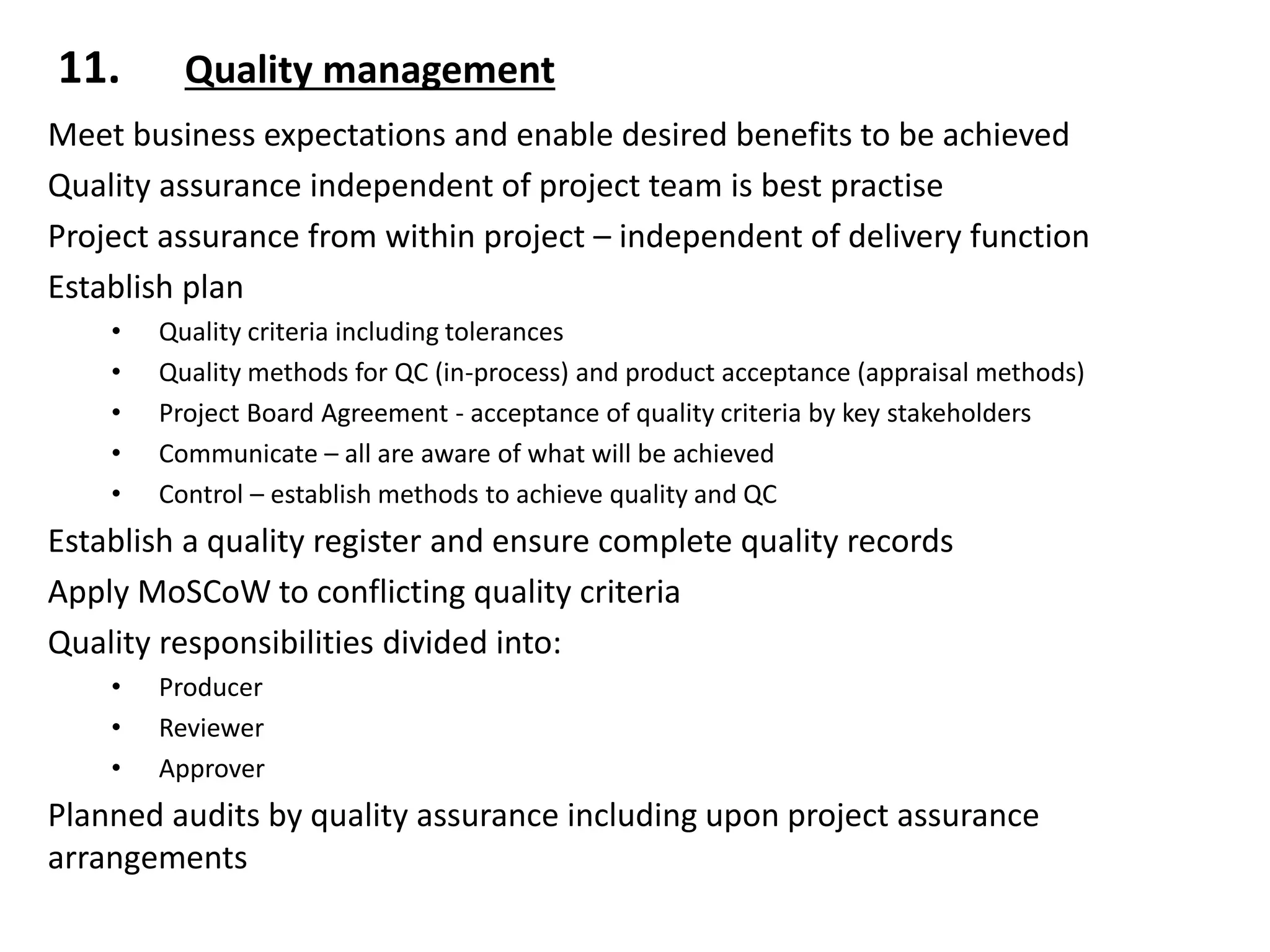 11. Quality management
Meet business expectations and enable desired benefits to be achieved
Quality assurance independent of project team is best practise
Project assurance from within project – independent of delivery function
Establish plan
• Quality criteria including tolerances
• Quality methods for QC (in-process) and product acceptance (appraisal methods)
• Project Board Agreement - acceptance of quality criteria by key stakeholders
• Communicate – all are aware of what will be achieved
• Control – establish methods to achieve quality and QC
Establish a quality register and ensure complete quality records
Apply MoSCoW to conflicting quality criteria
Quality responsibilities divided into:
• Producer
• Reviewer
• Approver
Planned audits by quality assurance including upon project assurance
arrangements
 