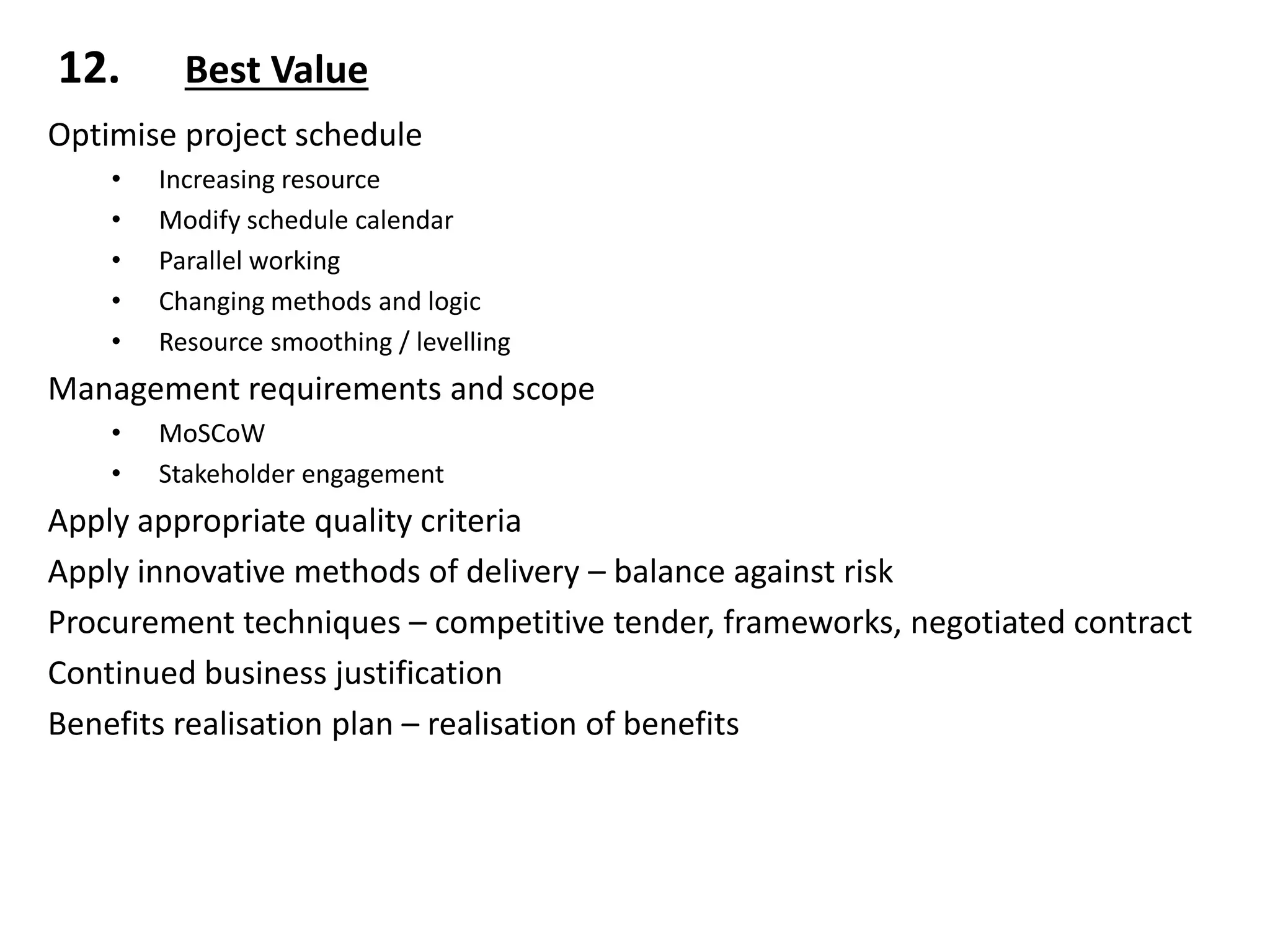12. Best Value
Optimise project schedule
• Increasing resource
• Modify schedule calendar
• Parallel working
• Changing methods and logic
• Resource smoothing / levelling
Management requirements and scope
• MoSCoW
• Stakeholder engagement
Apply appropriate quality criteria
Apply innovative methods of delivery – balance against risk
Procurement techniques – competitive tender, frameworks, negotiated contract
Continued business justification
Benefits realisation plan – realisation of benefits
 