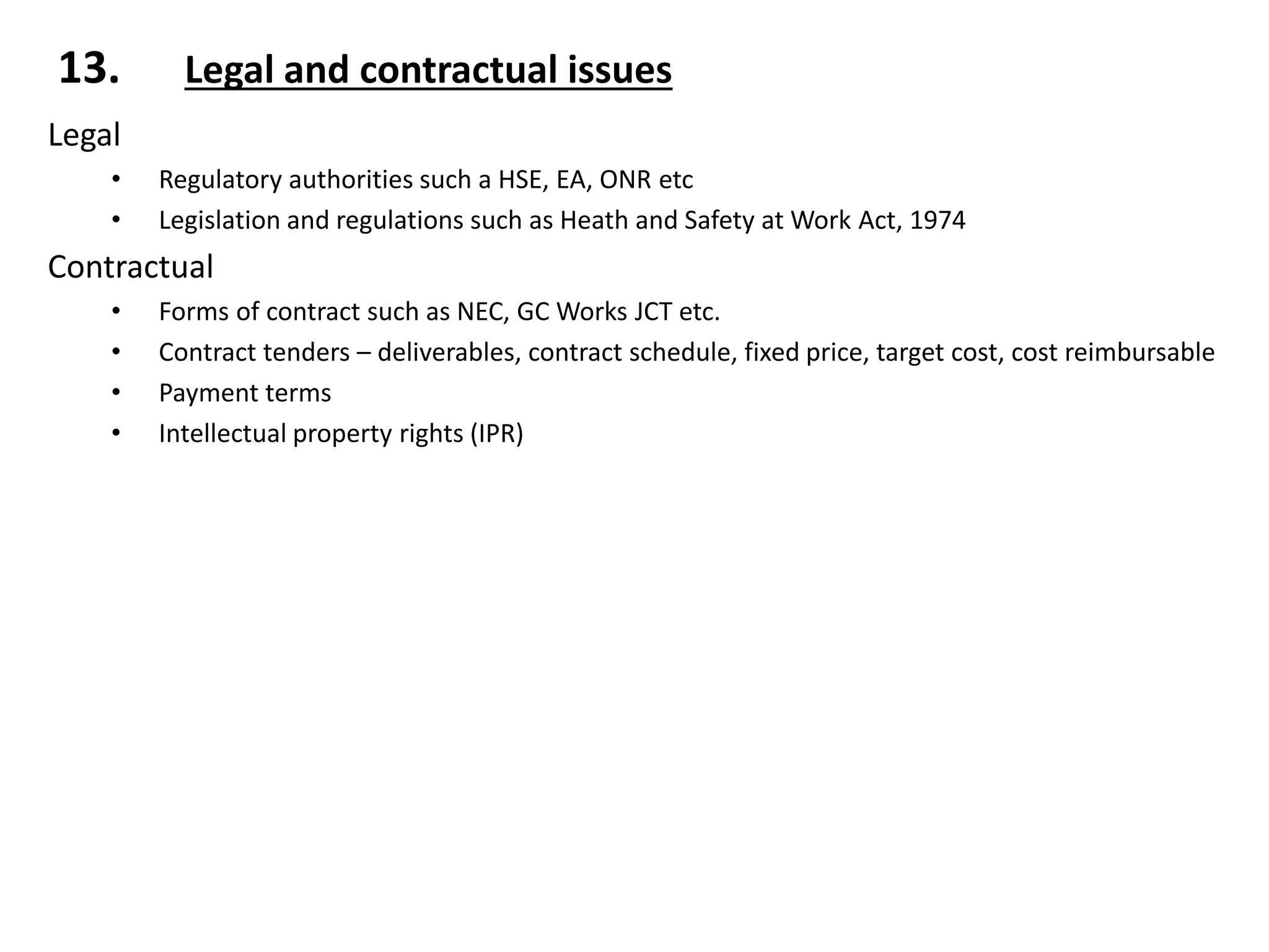 13. Legal and contractual issues
Legal
• Regulatory authorities such a HSE, EA, ONR etc
• Legislation and regulations such as Heath and Safety at Work Act, 1974
Contractual
• Forms of contract such as NEC, GC Works JCT etc.
• Contract tenders – deliverables, contract schedule, fixed price, target cost, cost reimbursable
• Payment terms
• Intellectual property rights (IPR)
 