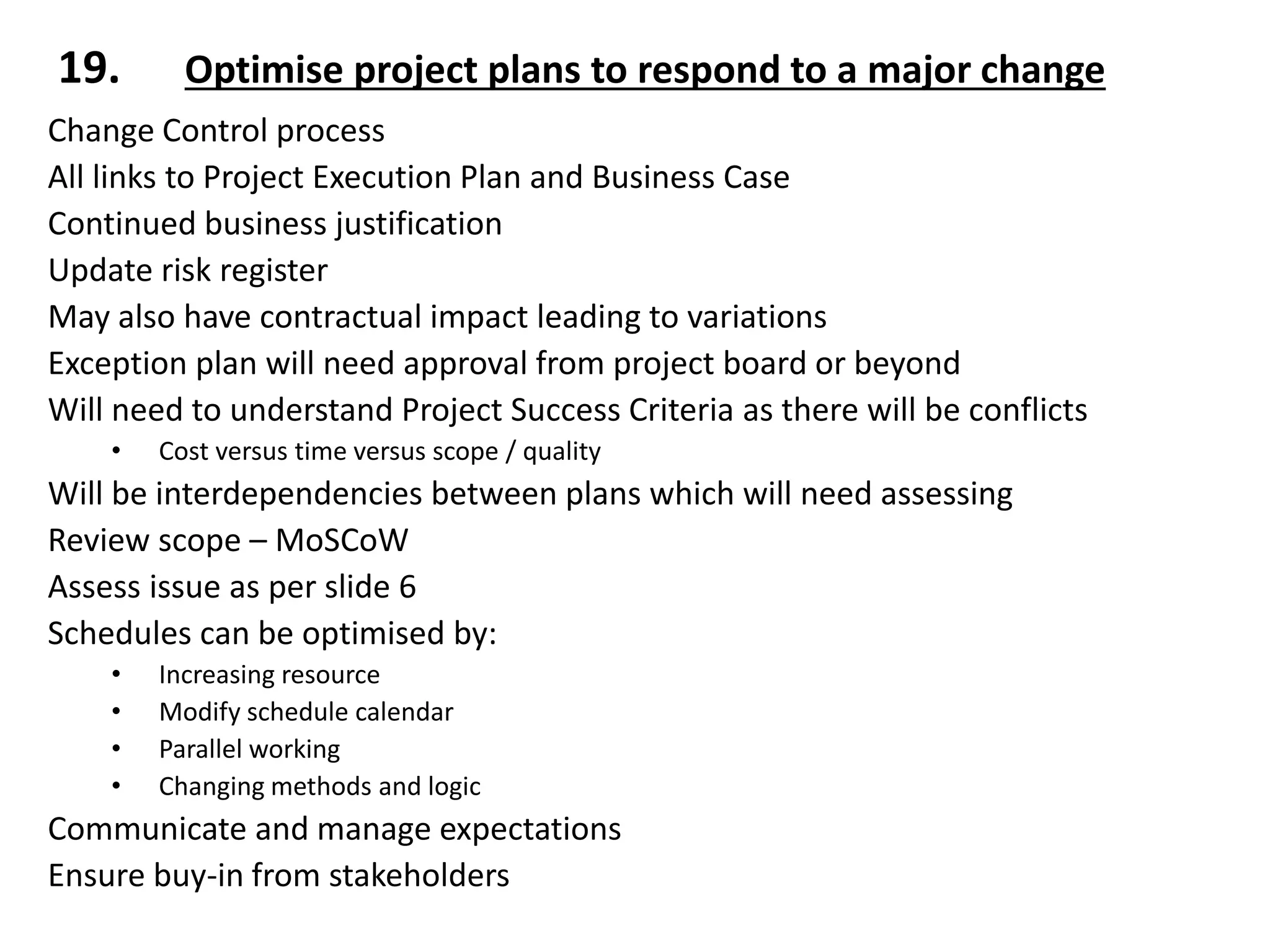 Change Control process
All links to Project Execution Plan and Business Case
Continued business justification
Update risk register
May also have contractual impact leading to variations
Exception plan will need approval from project board or beyond
Will need to understand Project Success Criteria as there will be conflicts
• Cost versus time versus scope / quality
Will be interdependencies between plans which will need assessing
Review scope – MoSCoW
Assess issue as per slide 6
Schedules can be optimised by:
• Increasing resource
• Modify schedule calendar
• Parallel working
• Changing methods and logic
Communicate and manage expectations
Ensure buy-in from stakeholders
19. Optimise project plans to respond to a major change
 