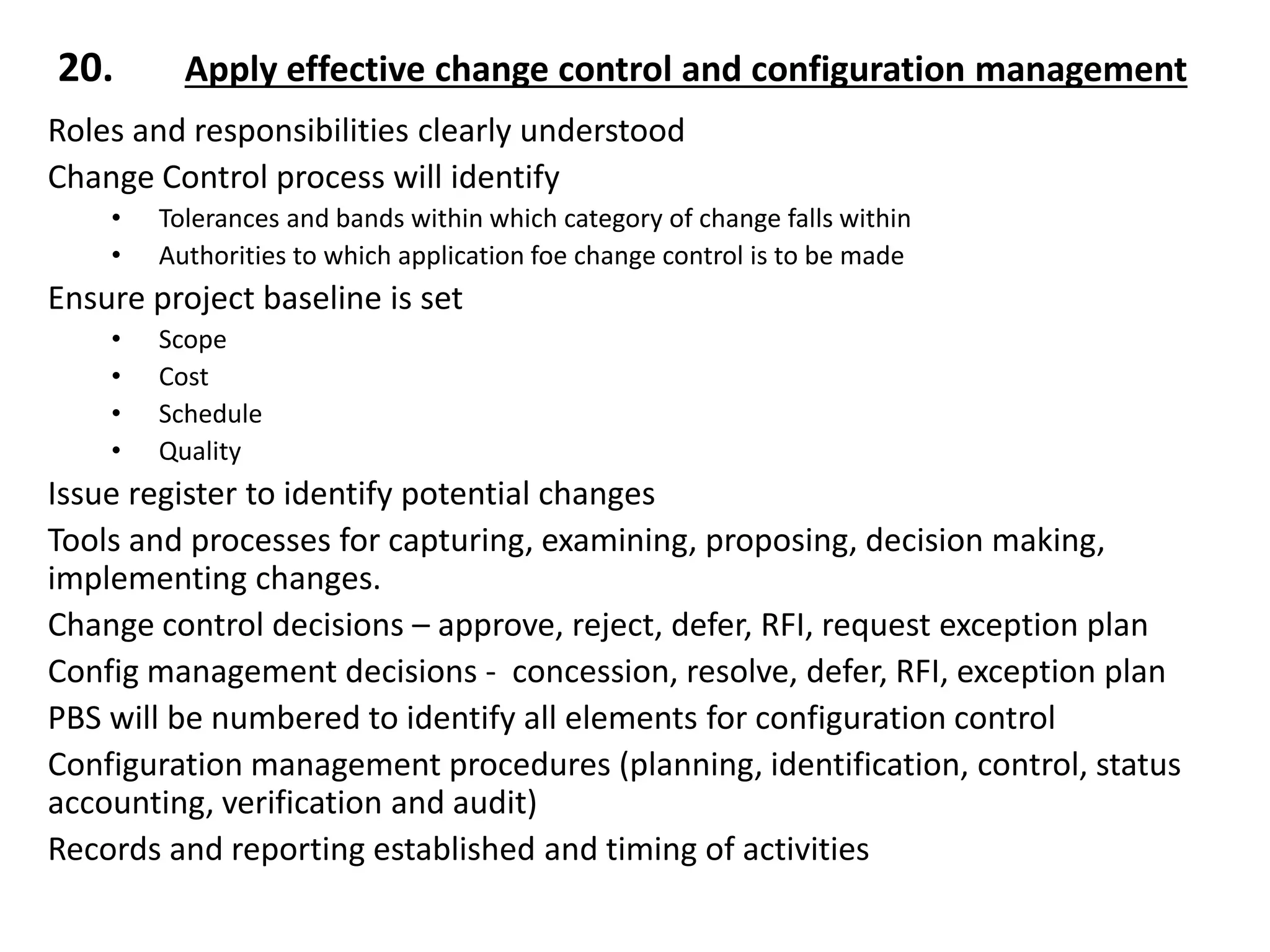 Roles and responsibilities clearly understood
Change Control process will identify
• Tolerances and bands within which category of change falls within
• Authorities to which application foe change control is to be made
Ensure project baseline is set
• Scope
• Cost
• Schedule
• Quality
Issue register to identify potential changes
Tools and processes for capturing, examining, proposing, decision making,
implementing changes.
Change control decisions – approve, reject, defer, RFI, request exception plan
Config management decisions - concession, resolve, defer, RFI, exception plan
PBS will be numbered to identify all elements for configuration control
Configuration management procedures (planning, identification, control, status
accounting, verification and audit)
Records and reporting established and timing of activities
20. Apply effective change control and configuration management
 