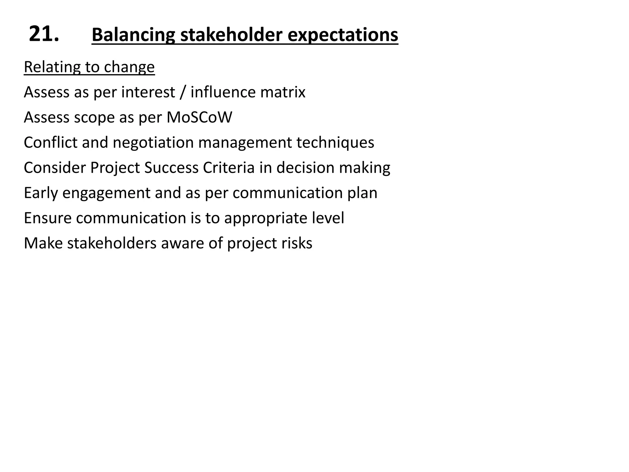 Relating to change
Assess as per interest / influence matrix
Assess scope as per MoSCoW
Conflict and negotiation management techniques
Consider Project Success Criteria in decision making
Early engagement and as per communication plan
Ensure communication is to appropriate level
Make stakeholders aware of project risks
21. Balancing stakeholder expectations
 