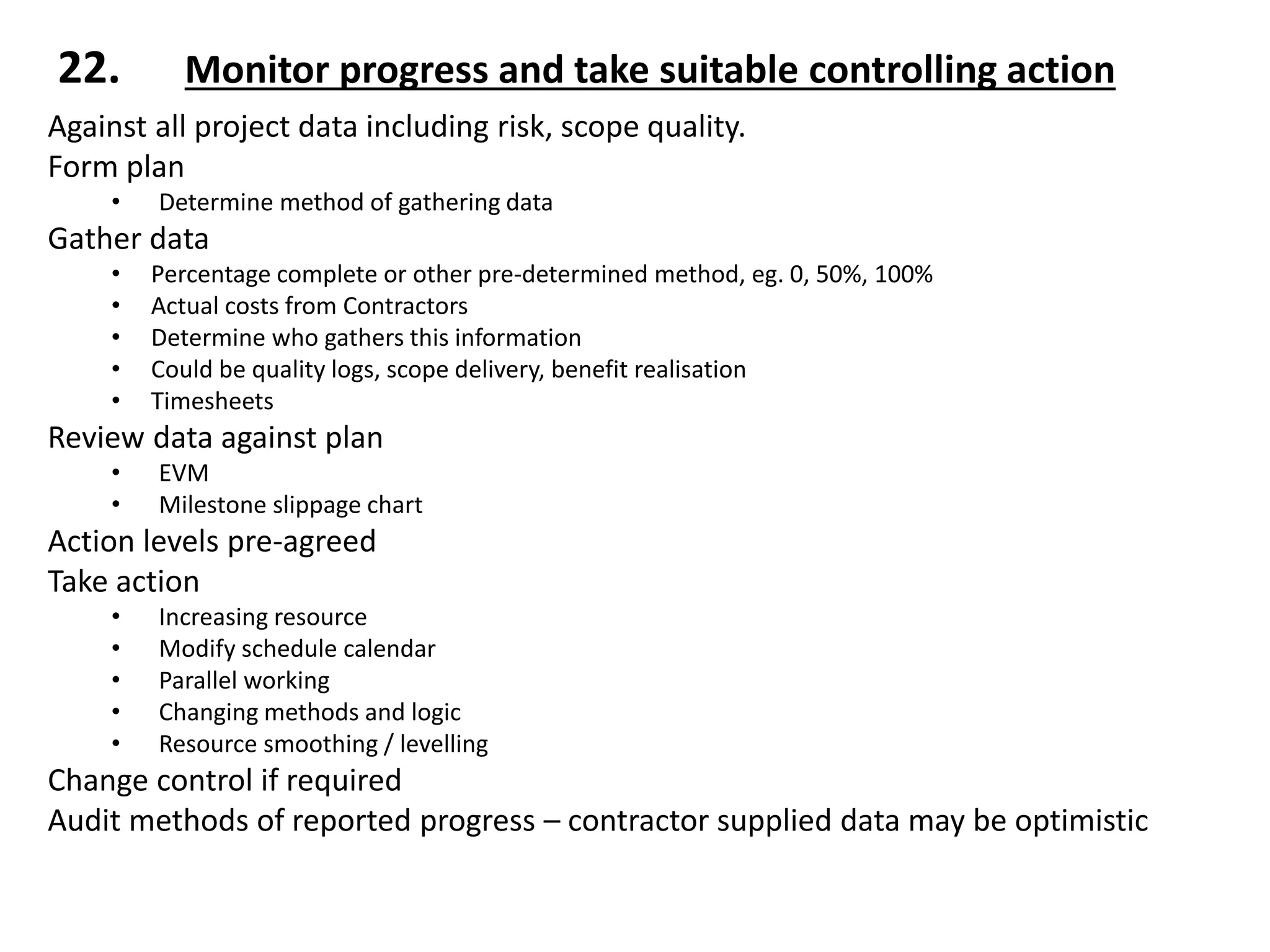Against all project data including risk, scope quality.
Form plan
• Determine method of gathering data
Gather data
• Percentage complete or other pre-determined method, eg. 0, 50%, 100%
• Actual costs from Contractors
• Determine who gathers this information
• Could be quality logs, scope delivery, benefit realisation
• Timesheets
Review data against plan
• EVM
• Milestone slippage chart
Action levels pre-agreed
Take action
• Increasing resource
• Modify schedule calendar
• Parallel working
• Changing methods and logic
• Resource smoothing / levelling
Change control if required
Audit methods of reported progress – contractor supplied data may be optimistic
22. Monitor progress and take suitable controlling action
 