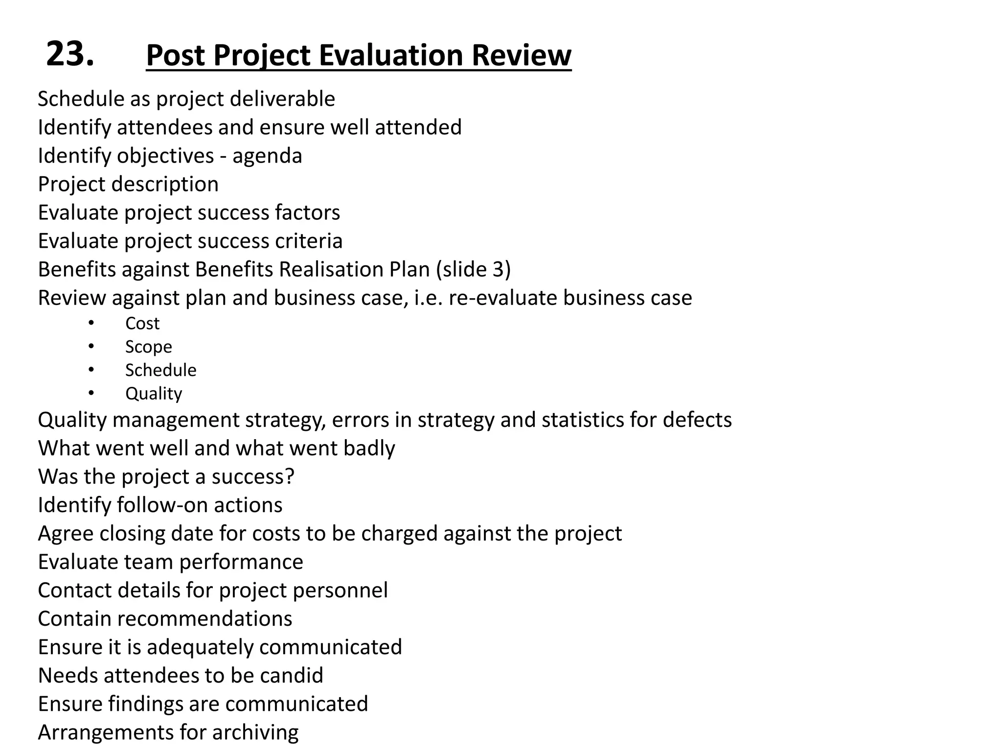 Schedule as project deliverable
Identify attendees and ensure well attended
Identify objectives - agenda
Project description
Evaluate project success factors
Evaluate project success criteria
Benefits against Benefits Realisation Plan (slide 3)
Review against plan and business case, i.e. re-evaluate business case
• Cost
• Scope
• Schedule
• Quality
Quality management strategy, errors in strategy and statistics for defects
What went well and what went badly
Was the project a success?
Identify follow-on actions
Agree closing date for costs to be charged against the project
Evaluate team performance
Contact details for project personnel
Contain recommendations
Ensure it is adequately communicated
Needs attendees to be candid
Ensure findings are communicated
Arrangements for archiving
23. Post Project Evaluation Review
 