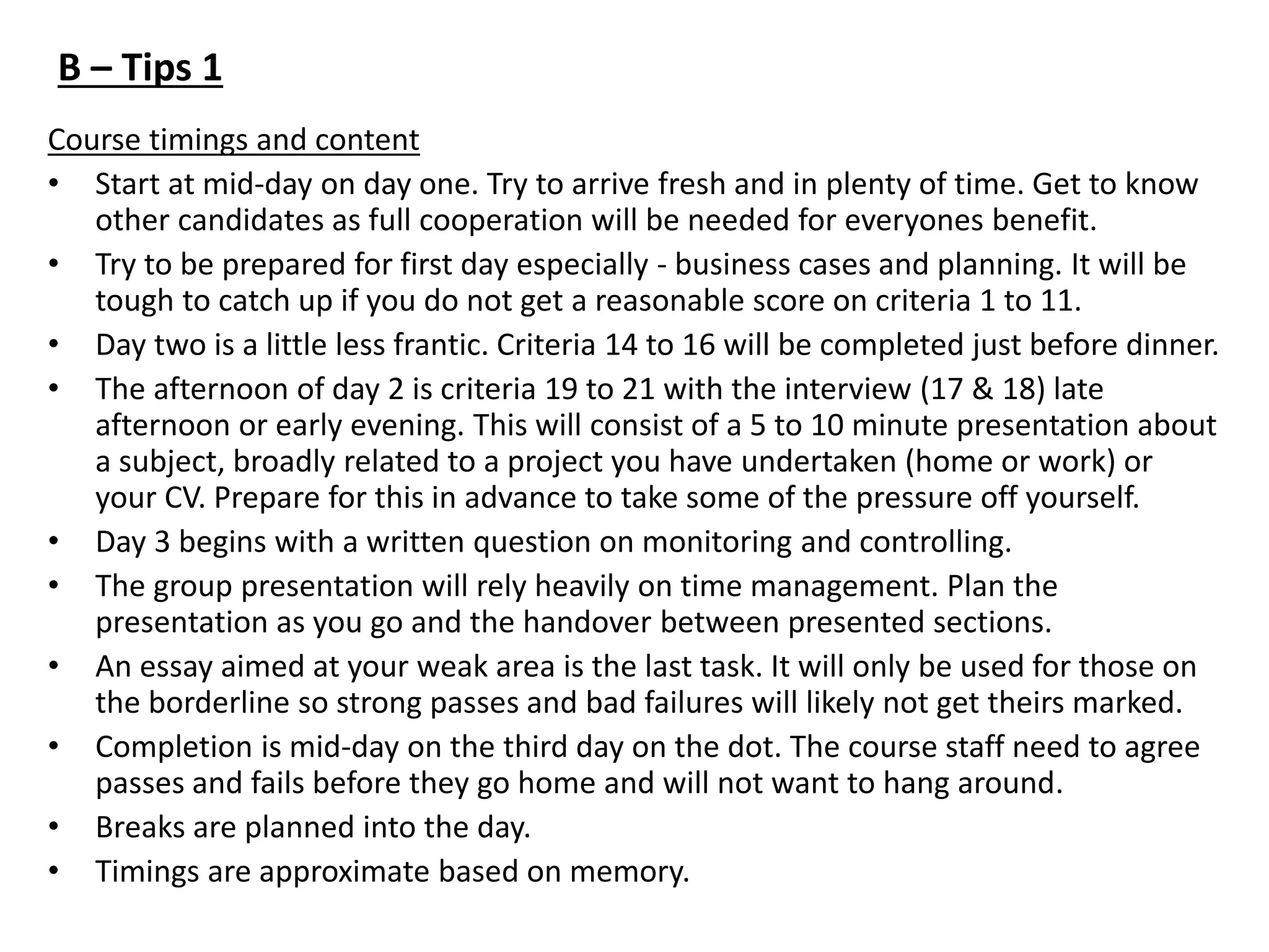 Course timings and content
• Start at mid-day on day one. Try to arrive fresh and in plenty of time. Get to know
other candidates as full cooperation will be needed for everyones benefit.
• Try to be prepared for first day especially - business cases and planning. It will be
tough to catch up if you do not get a reasonable score on criteria 1 to 11.
• Day two is a little less frantic. Criteria 14 to 16 will be completed just before dinner.
• The afternoon of day 2 is criteria 19 to 21 with the interview (17 & 18) late
afternoon or early evening. This will consist of a 5 to 10 minute presentation about
a subject, broadly related to a project you have undertaken (home or work) or
your CV. Prepare for this in advance to take some of the pressure off yourself.
• Day 3 begins with a written question on monitoring and controlling.
• The group presentation will rely heavily on time management. Plan the
presentation as you go and the handover between presented sections.
• An essay aimed at your weak area is the last task. It will only be used for those on
the borderline so strong passes and bad failures will likely not get theirs marked.
• Completion is mid-day on the third day on the dot. The course staff need to agree
passes and fails before they go home and will not want to hang around.
• Breaks are planned into the day.
• Timings are approximate based on memory.
B – Tips 1
 