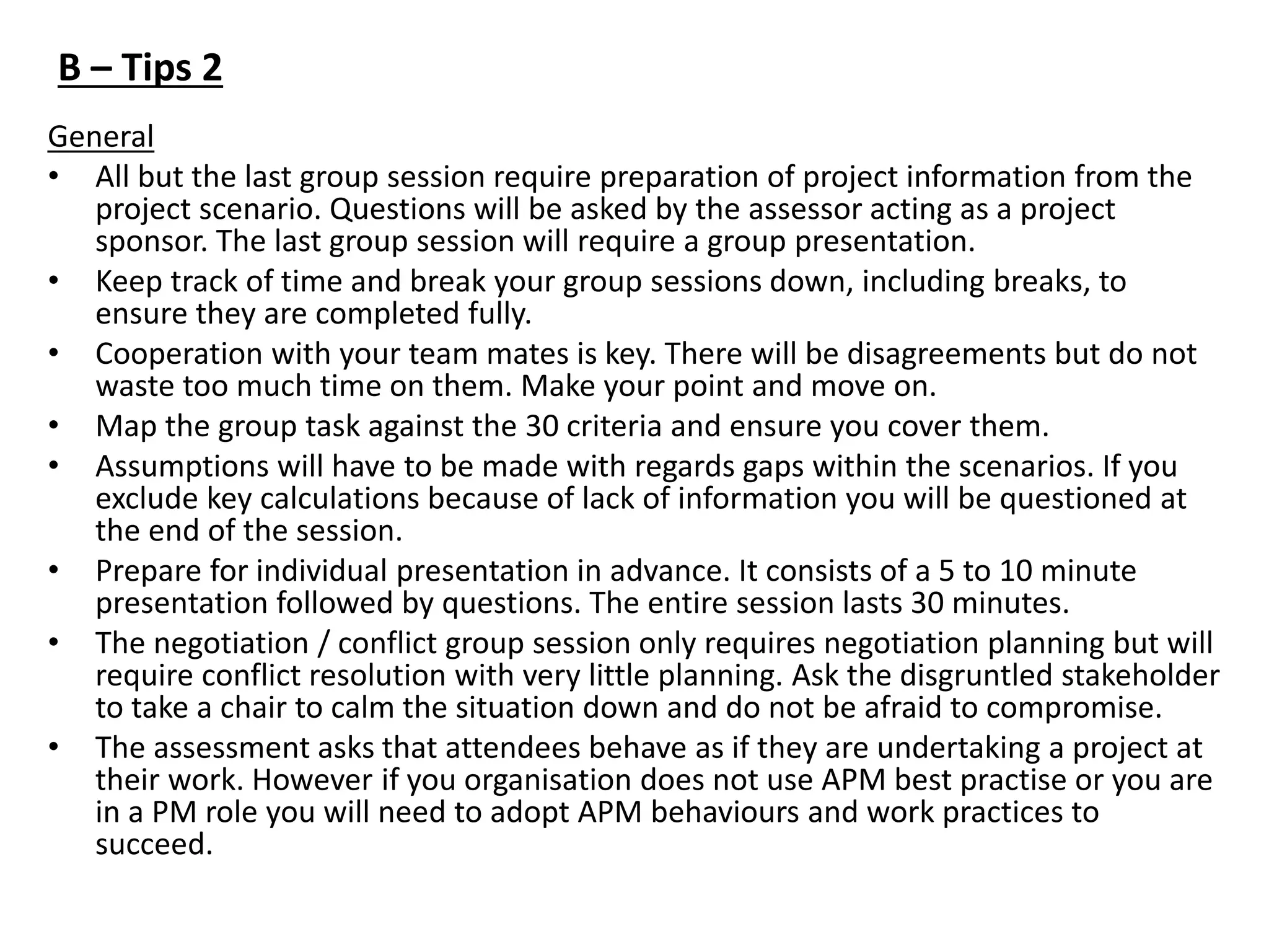 General
• All but the last group session require preparation of project information from the
project scenario. Questions will be asked by the assessor acting as a project
sponsor. The last group session will require a group presentation.
• Keep track of time and break your group sessions down, including breaks, to
ensure they are completed fully.
• Cooperation with your team mates is key. There will be disagreements but do not
waste too much time on them. Make your point and move on.
• Map the group task against the 30 criteria and ensure you cover them.
• Assumptions will have to be made with regards gaps within the scenarios. If you
exclude key calculations because of lack of information you will be questioned at
the end of the session.
• Prepare for individual presentation in advance. It consists of a 5 to 10 minute
presentation followed by questions. The entire session lasts 30 minutes.
• The negotiation / conflict group session only requires negotiation planning but will
require conflict resolution with very little planning. Ask the disgruntled stakeholder
to take a chair to calm the situation down and do not be afraid to compromise.
• The assessment asks that attendees behave as if they are undertaking a project at
their work. However if you organisation does not use APM best practise or you are
in a PM role you will need to adopt APM behaviours and work practices to
succeed.
B – Tips 2
 