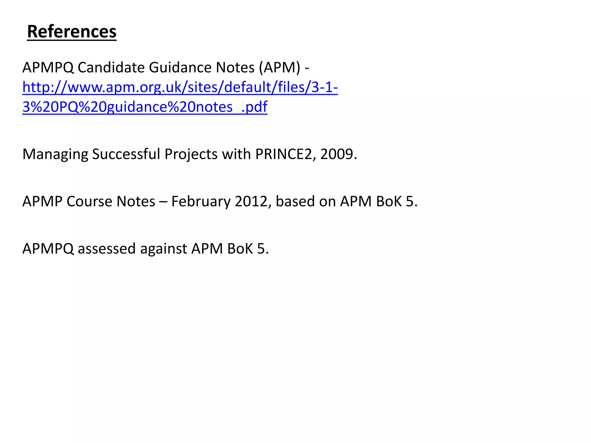 APMPQ Candidate Guidance Notes (APM) -
http://www.apm.org.uk/sites/default/files/3-1-
3%20PQ%20guidance%20notes_.pdf
Managing Successful Projects with PRINCE2, 2009.
APMP Course Notes – February 2012, based on APM BoK 5.
APMPQ assessed against APM BoK 5.
References
 