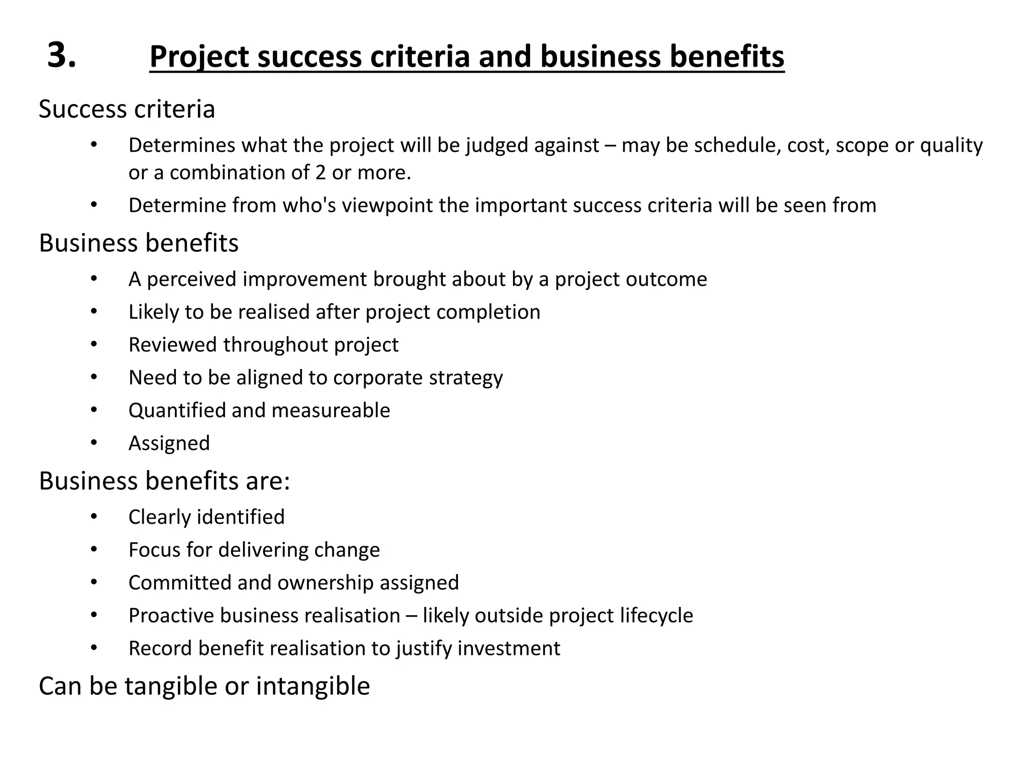 3. Project success criteria and business benefits
Success criteria
• Determines what the project will be judged against – may be schedule, cost, scope or quality
or a combination of 2 or more.
• Determine from who's viewpoint the important success criteria will be seen from
Business benefits
• A perceived improvement brought about by a project outcome
• Likely to be realised after project completion
• Reviewed throughout project
• Need to be aligned to corporate strategy
• Quantified and measureable
• Assigned
Business benefits are:
• Clearly identified
• Focus for delivering change
• Committed and ownership assigned
• Proactive business realisation – likely outside project lifecycle
• Record benefit realisation to justify investment
Can be tangible or intangible
 