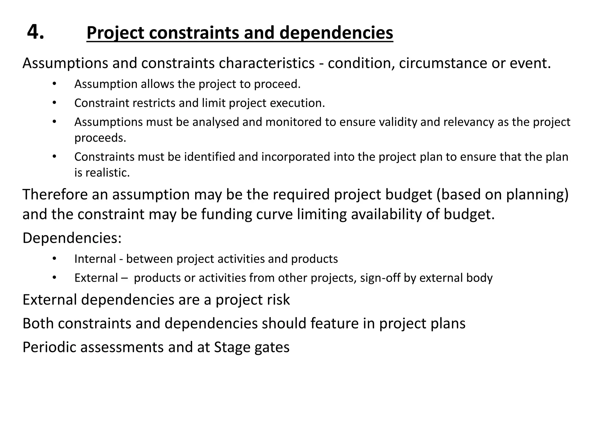 4. Project constraints and dependencies
Assumptions and constraints characteristics - condition, circumstance or event.
• Assumption allows the project to proceed.
• Constraint restricts and limit project execution.
• Assumptions must be analysed and monitored to ensure validity and relevancy as the project
proceeds.
• Constraints must be identified and incorporated into the project plan to ensure that the plan
is realistic.
Therefore an assumption may be the required project budget (based on planning)
and the constraint may be funding curve limiting availability of budget.
Dependencies:
• Internal - between project activities and products
• External – products or activities from other projects, sign-off by external body
External dependencies are a project risk
Both constraints and dependencies should feature in project plans
Periodic assessments and at Stage gates
 