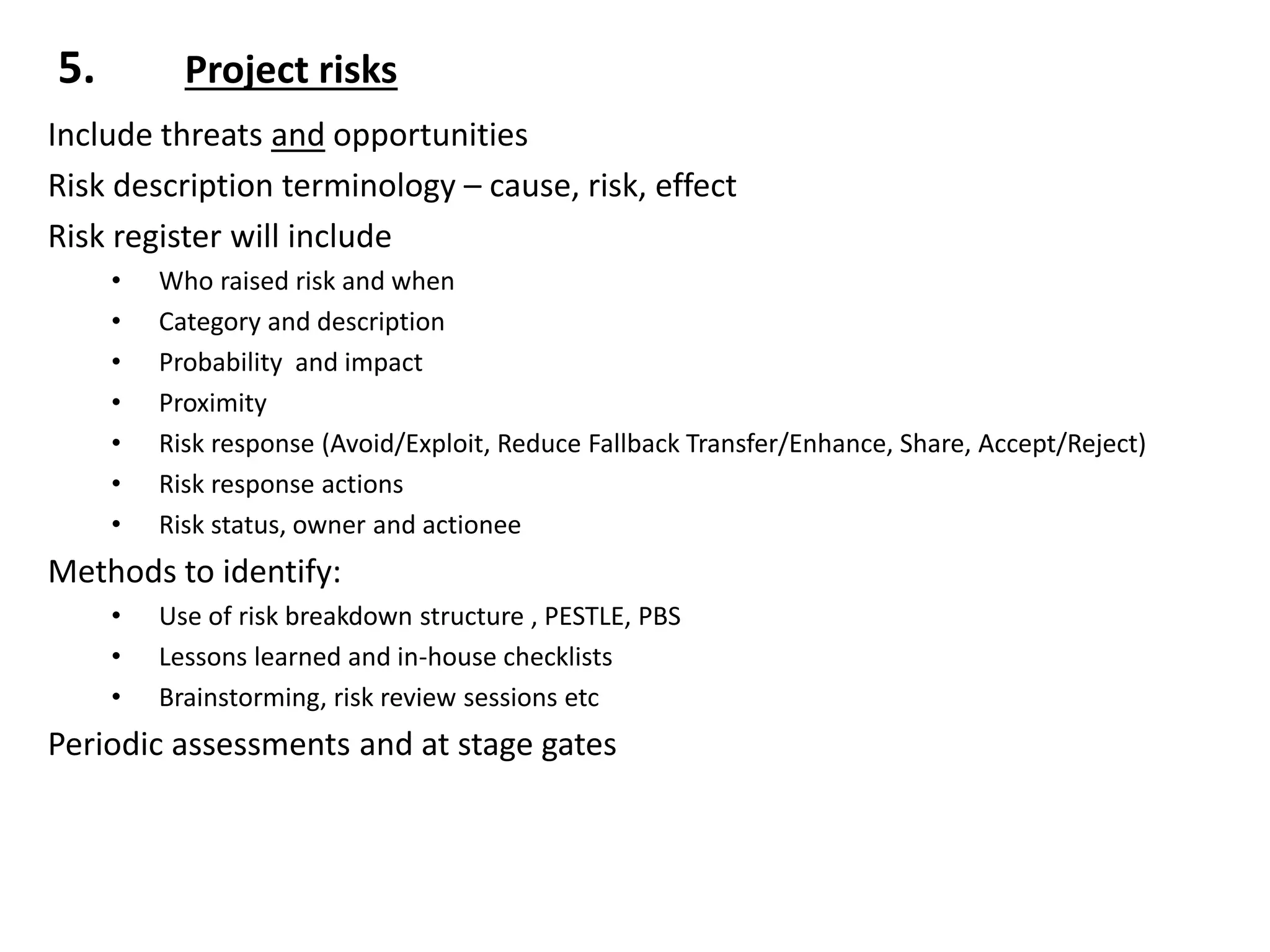 5. Project risks
Include threats and opportunities
Risk description terminology – cause, risk, effect
Risk register will include
• Who raised risk and when
• Category and description
• Probability and impact
• Proximity
• Risk response (Avoid/Exploit, Reduce Fallback Transfer/Enhance, Share, Accept/Reject)
• Risk response actions
• Risk status, owner and actionee
Methods to identify:
• Use of risk breakdown structure , PESTLE, PBS
• Lessons learned and in-house checklists
• Brainstorming, risk review sessions etc
Periodic assessments and at stage gates
 