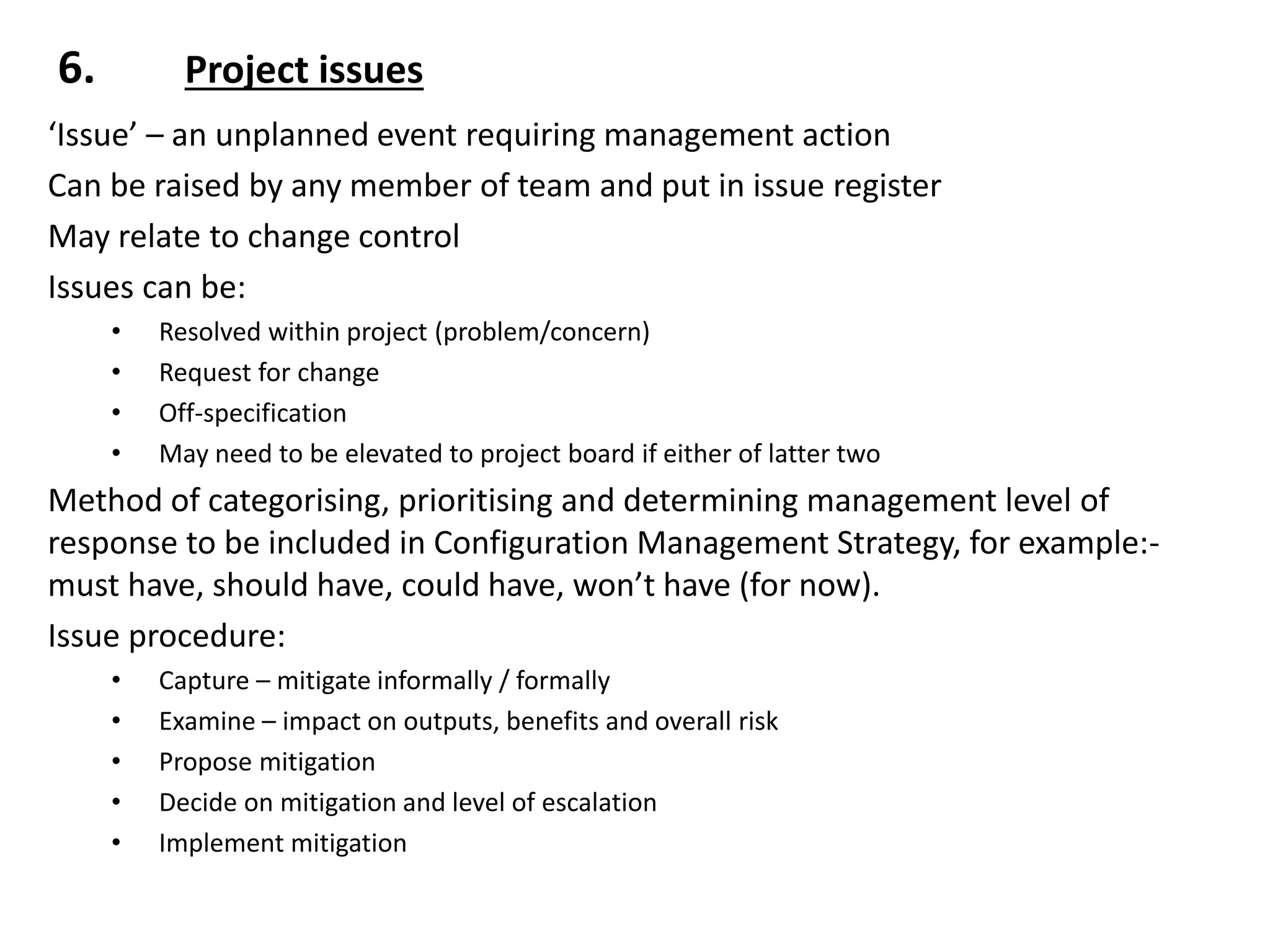 6. Project issues
‘Issue’ – an unplanned event requiring management action
Can be raised by any member of team and put in issue register
May relate to change control
Issues can be:
• Resolved within project (problem/concern)
• Request for change
• Off-specification
• May need to be elevated to project board if either of latter two
Method of categorising, prioritising and determining management level of
response to be included in Configuration Management Strategy, for example:-
must have, should have, could have, won’t have (for now).
Issue procedure:
• Capture – mitigate informally / formally
• Examine – impact on outputs, benefits and overall risk
• Propose mitigation
• Decide on mitigation and level of escalation
• Implement mitigation
 