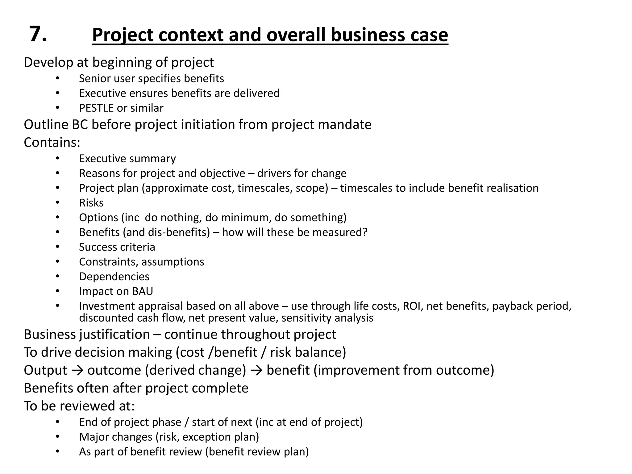 7. Project context and overall business case
Develop at beginning of project
• Senior user specifies benefits
• Executive ensures benefits are delivered
• PESTLE or similar
Outline BC before project initiation from project mandate
Contains:
• Executive summary
• Reasons for project and objective – drivers for change
• Project plan (approximate cost, timescales, scope) – timescales to include benefit realisation
• Risks
• Options (inc do nothing, do minimum, do something)
• Benefits (and dis-benefits) – how will these be measured?
• Success criteria
• Constraints, assumptions
• Dependencies
• Impact on BAU
• Investment appraisal based on all above – use through life costs, ROI, net benefits, payback period,
discounted cash flow, net present value, sensitivity analysis
Business justification – continue throughout project
To drive decision making (cost /benefit / risk balance)
Output → outcome (derived change) → benefit (improvement from outcome)
Benefits often after project complete
To be reviewed at:
• End of project phase / start of next (inc at end of project)
• Major changes (risk, exception plan)
• As part of benefit review (benefit review plan)
 