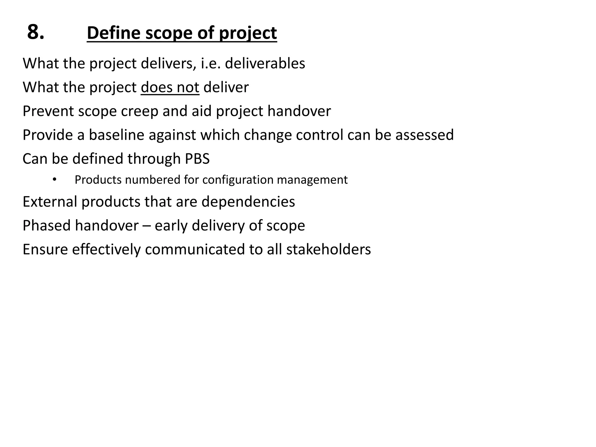 8. Define scope of project
What the project delivers, i.e. deliverables
What the project does not deliver
Prevent scope creep and aid project handover
Provide a baseline against which change control can be assessed
Can be defined through PBS
• Products numbered for configuration management
External products that are dependencies
Phased handover – early delivery of scope
Ensure effectively communicated to all stakeholders
 