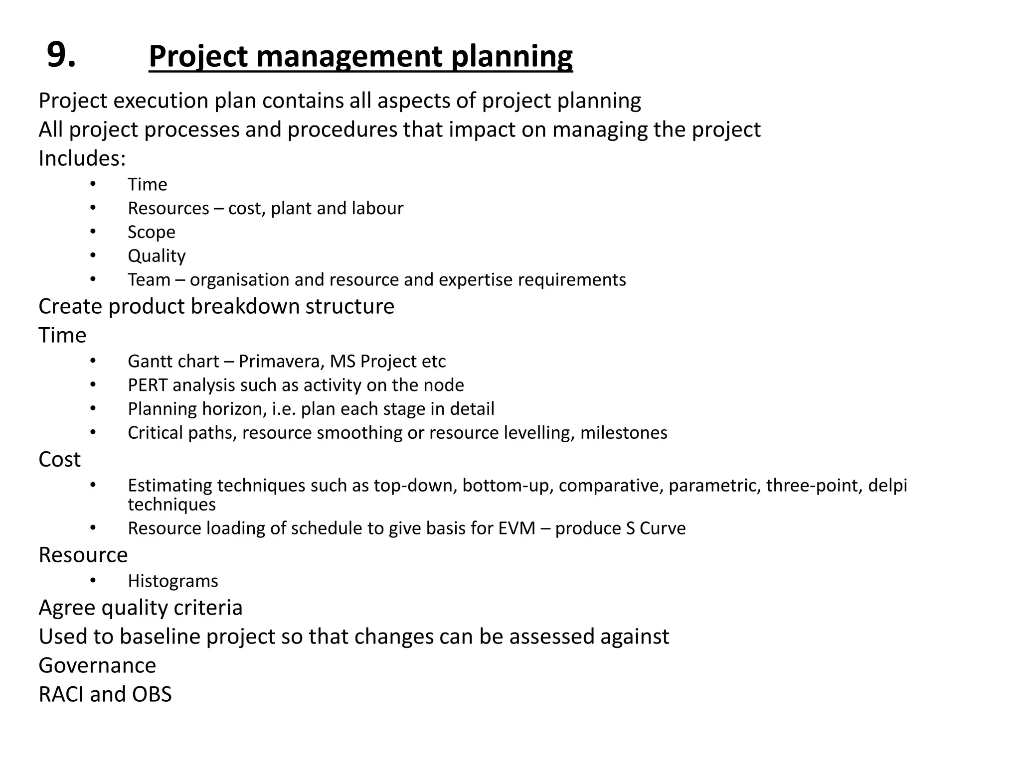 9. Project management planning
Project execution plan contains all aspects of project planning
All project processes and procedures that impact on managing the project
Includes:
• Time
• Resources – cost, plant and labour
• Scope
• Quality
• Team – organisation and resource and expertise requirements
Create product breakdown structure
Time
• Gantt chart – Primavera, MS Project etc
• PERT analysis such as activity on the node
• Planning horizon, i.e. plan each stage in detail
• Critical paths, resource smoothing or resource levelling, milestones
Cost
• Estimating techniques such as top-down, bottom-up, comparative, parametric, three-point, delpi
techniques
• Resource loading of schedule to give basis for EVM – produce S Curve
Resource
• Histograms
Agree quality criteria
Used to baseline project so that changes can be assessed against
Governance
RACI and OBS
 