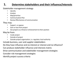 1. Determine stakeholders and their influence/interests
Stakeholder management strategy
• Identify
• Analyse
• Map/prioritise
• Communication Plan
• Review Effectiveness of communication
They may:
• Support or oppose
• Gain or lose from project
• See project as a threat or enhancement to their position
May be from:
• Inside project
• Outside of project
• Outside project organisation, i.e. regulator, local authority
Include business, user and supplier stakeholders
Do they have influence and no interest or interest and no influence?
Can produce stakeholder influence and interests matrix
Drive communication and stakeholder management strategies
Consider risk management strategies
Identify project success criteria
 