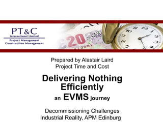 Prepared by Alastair Laird
Project Time and Cost
Delivering Nothing
Efficiently
an EVMS journey
Decommissioning Challenges
Industrial Reality, APM Edinburgh
 
