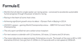 ØWorld’s first all-electric single-seater car racing series - conceived to accelerate sustainable
human progress through the power of electric racing.
ØRacing in the heart of iconic host cities.
ØAchieving significant growth since its debut - Olympic Park in Beijing in 2014.
Ø2020/21 season – gaining World Championship status - ABB FIA Formula E World
Championship.
ØThe only sport certified net zero carbon since inception
ØFor next season a calendar with 12 locations, 16 races, 12 teams and 24 drivers.
ØThe races take place on approximately 3 kilometres circuits. The length of the race is 80 to 100
kilometres (45min). Cars go from 0-100km in 2.8 seconds with a max speed of 280km/h.
FormulaE
 