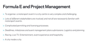 Ø To organise a motorsport event in a city centre is very complex and challenging.
Ø Lots of different stakeholders are involved, and not all are necessarily familiar with
motorsport events .
Ø Complicated permitting and licensing processes.
Ø Deadlines, milestones and event management plans submissions. Logistics and planning.
Ø Racing. Live TV. Entertainment, event experience and hospitality.
Ø A city inside a city.
FormulaEandProjectManagement
 