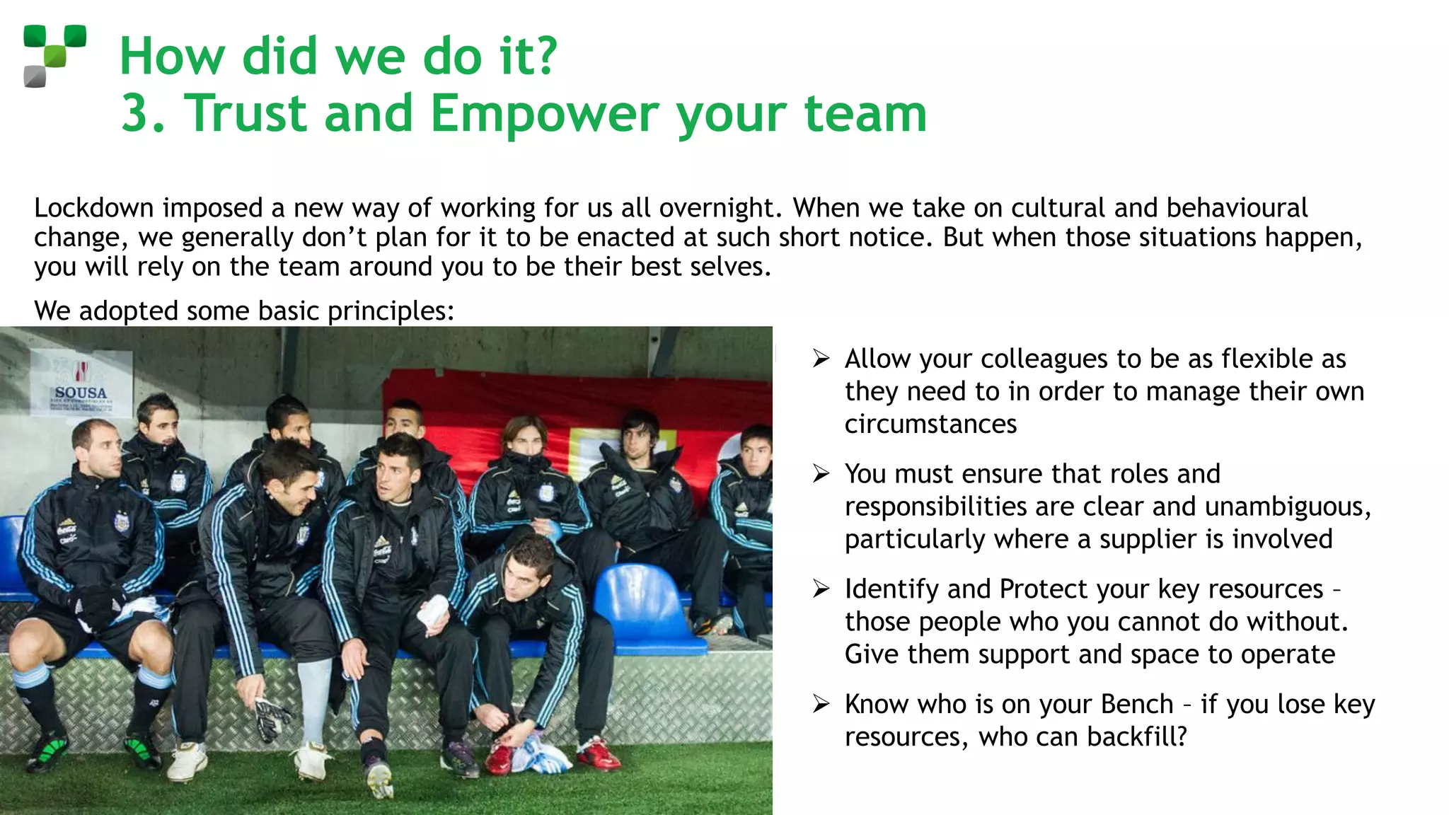 How did we do it?
3. Trust and Empower your team
Lockdown imposed a new way of working for us all overnight. When we take on cultural and behavioural
change, we generally don’t plan for it to be enacted at such short notice. But when those situations happen,
you will rely on the team around you to be their best selves.
We adopted some basic principles:
➢ Allow your colleagues to be as flexible as
they need to in order to manage their own
circumstances
➢ You must ensure that roles and
responsibilities are clear and unambiguous,
particularly where a supplier is involved
➢ Identify and Protect your key resources –
those people who you cannot do without.
Give them support and space to operate
➢ Know who is on your Bench – if you lose key
resources, who can backfill?
 