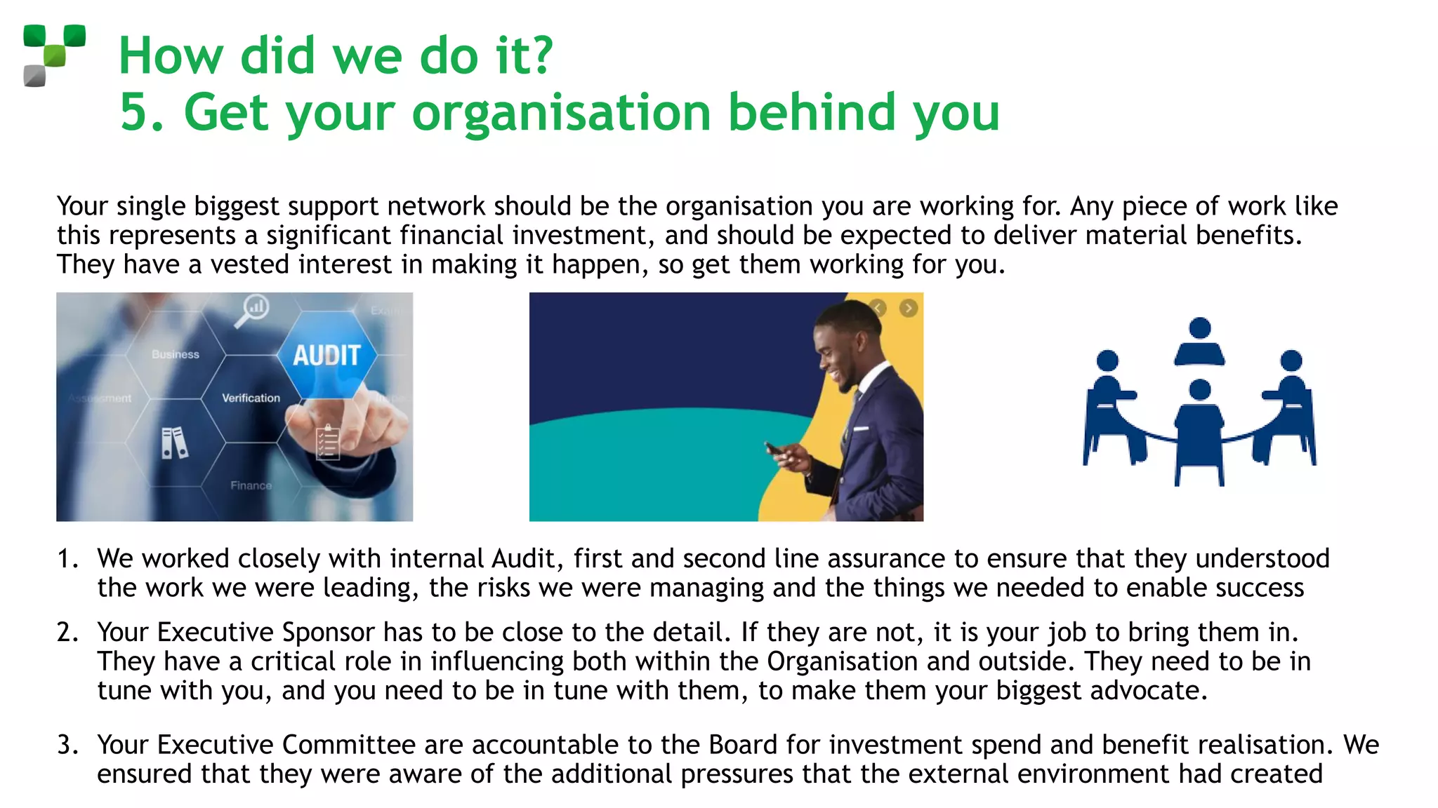 How did we do it?
5. Get your organisation behind you
Your single biggest support network should be the organisation you are working for. Any piece of work like
this represents a significant financial investment, and should be expected to deliver material benefits.
They have a vested interest in making it happen, so get them working for you.
1. We worked closely with internal Audit, first and second line assurance to ensure that they understood
the work we were leading, the risks we were managing and the things we needed to enable success
2. Your Executive Sponsor has to be close to the detail. If they are not, it is your job to bring them in.
They have a critical role in influencing both within the Organisation and outside. They need to be in
tune with you, and you need to be in tune with them, to make them your biggest advocate.
3. Your Executive Committee are accountable to the Board for investment spend and benefit realisation. We
ensured that they were aware of the additional pressures that the external environment had created
 
