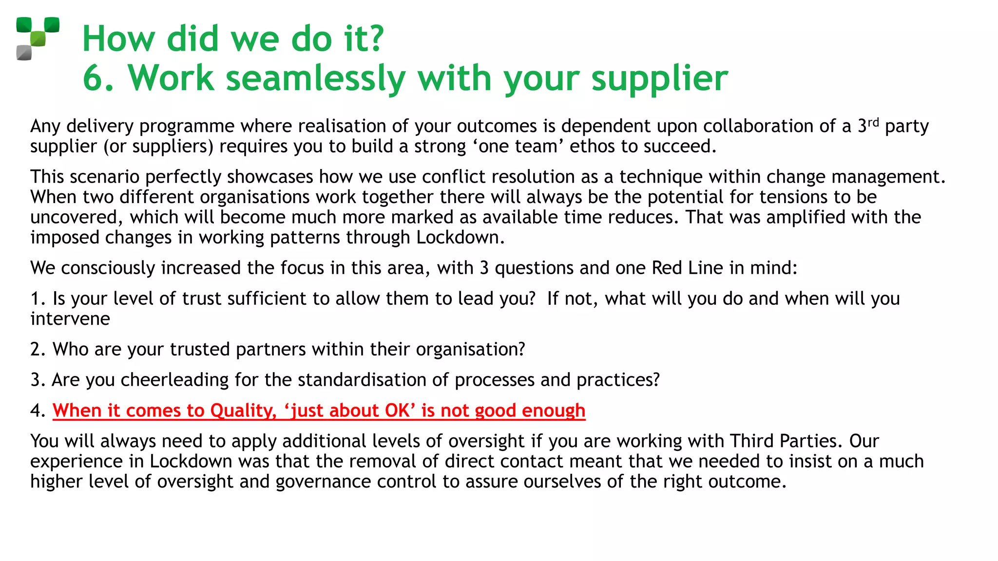 How did we do it?
6. Work seamlessly with your supplier
Any delivery programme where realisation of your outcomes is dependent upon collaboration of a 3rd party
supplier (or suppliers) requires you to build a strong ‘one team’ ethos to succeed.
This scenario perfectly showcases how we use conflict resolution as a technique within change management.
When two different organisations work together there will always be the potential for tensions to be
uncovered, which will become much more marked as available time reduces. That was amplified with the
imposed changes in working patterns through Lockdown.
We consciously increased the focus in this area, with 3 questions and one Red Line in mind:
1. Is your level of trust sufficient to allow them to lead you? If not, what will you do and when will you
intervene
2. Who are your trusted partners within their organisation?
3. Are you cheerleading for the standardisation of processes and practices?
4. When it comes to Quality, ‘just about OK’ is not good enough
You will always need to apply additional levels of oversight if you are working with Third Parties. Our
experience in Lockdown was that the removal of direct contact meant that we needed to insist on a much
higher level of oversight and governance control to assure ourselves of the right outcome.
 