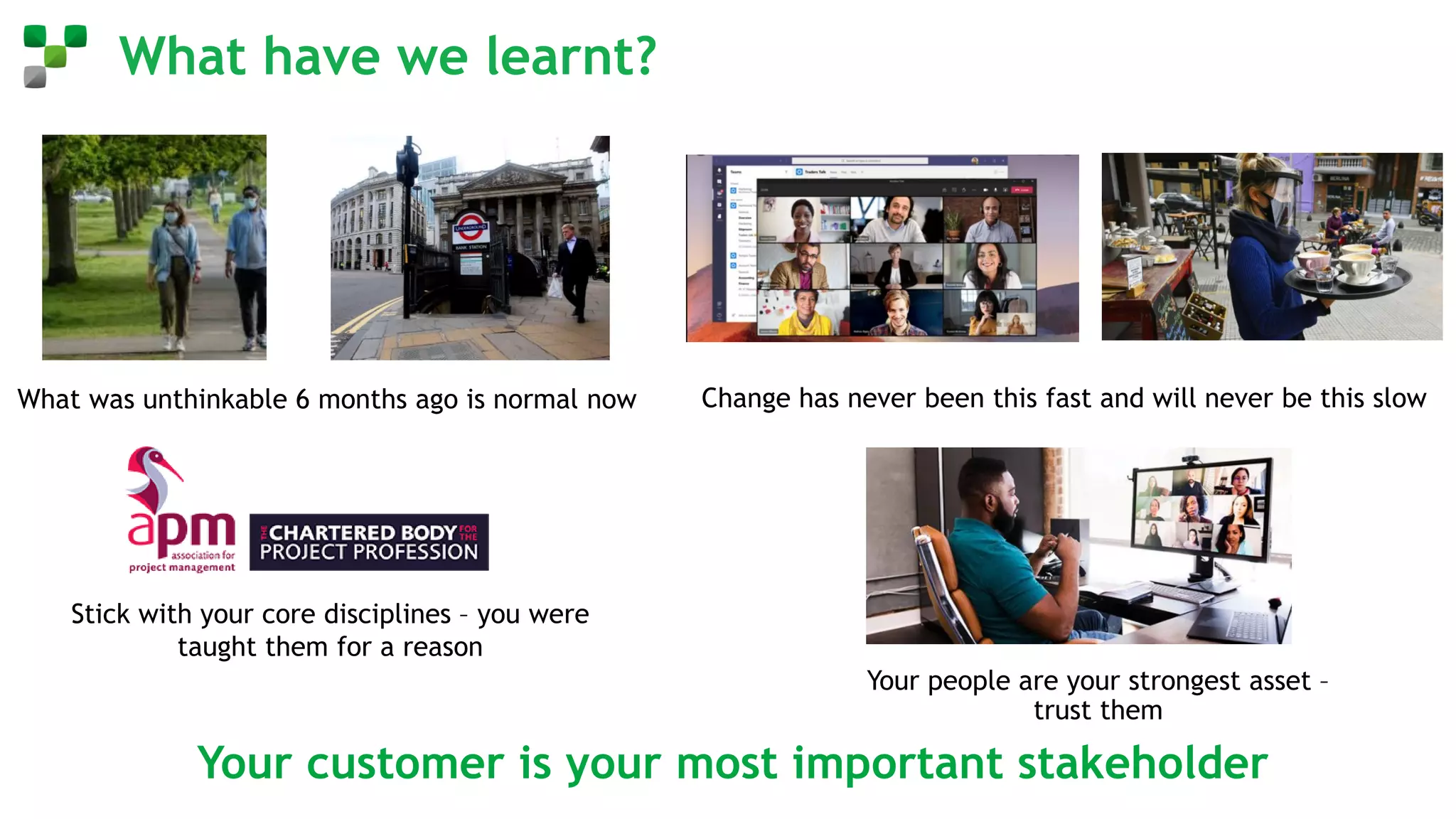 What have we learnt?
Your customer is your most important stakeholder
What was unthinkable 6 months ago is normal now Change has never been this fast and will never be this slow
Stick with your core disciplines – you were
taught them for a reason
Your people are your strongest asset –
trust them
 
