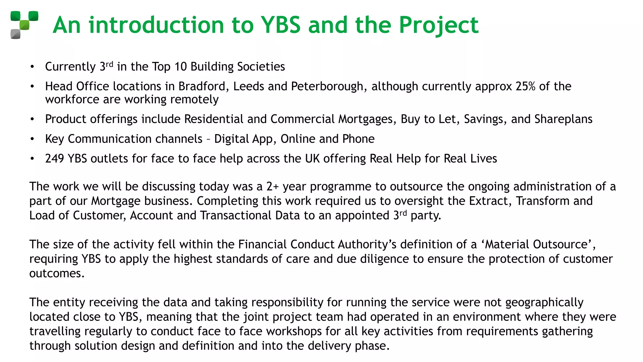An introduction to YBS and the Project
• Currently 3rd in the Top 10 Building Societies
• Head Office locations in Bradford, Leeds and Peterborough, although currently approx 25% of the
workforce are working remotely
• Product offerings include Residential and Commercial Mortgages, Buy to Let, Savings, and Shareplans
• Key Communication channels – Digital App, Online and Phone
• 249 YBS outlets for face to face help across the UK offering Real Help for Real Lives
The work we will be discussing today was a 2+ year programme to outsource the ongoing administration of a
part of our Mortgage business. Completing this work required us to oversight the Extract, Transform and
Load of Customer, Account and Transactional Data to an appointed 3rd party.
The size of the activity fell within the Financial Conduct Authority’s definition of a ‘Material Outsource’,
requiring YBS to apply the highest standards of care and due diligence to ensure the protection of customer
outcomes.
The entity receiving the data and taking responsibility for running the service were not geographically
located close to YBS, meaning that the joint project team had operated in an environment where they were
travelling regularly to conduct face to face workshops for all key activities from requirements gathering
through solution design and definition and into the delivery phase.
 