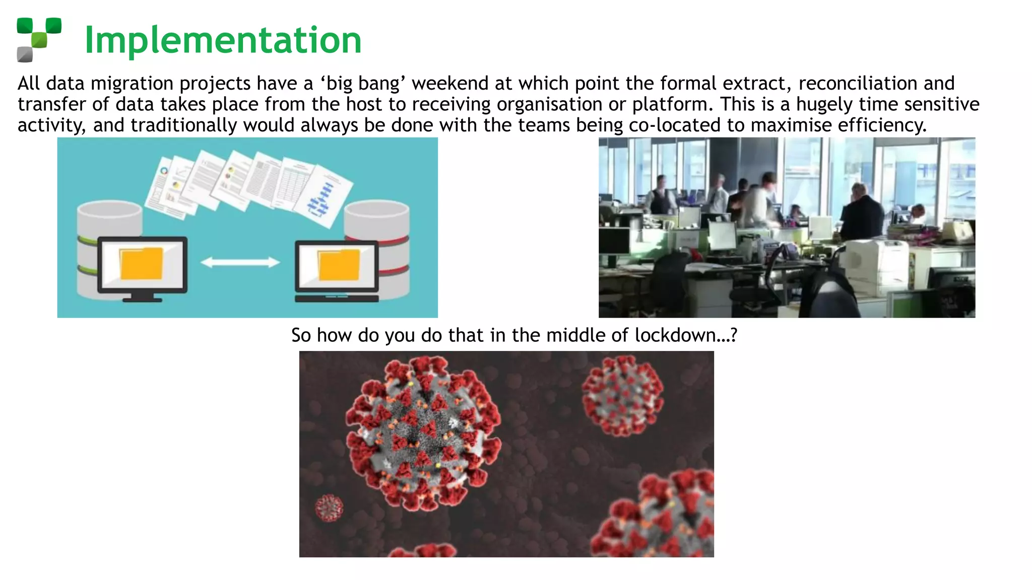 Implementation
All data migration projects have a ‘big bang’ weekend at which point the formal extract, reconciliation and
transfer of data takes place from the host to receiving organisation or platform. This is a hugely time sensitive
activity, and traditionally would always be done with the teams being co-located to maximise efficiency.
So how do you do that in the middle of lockdown…?
 