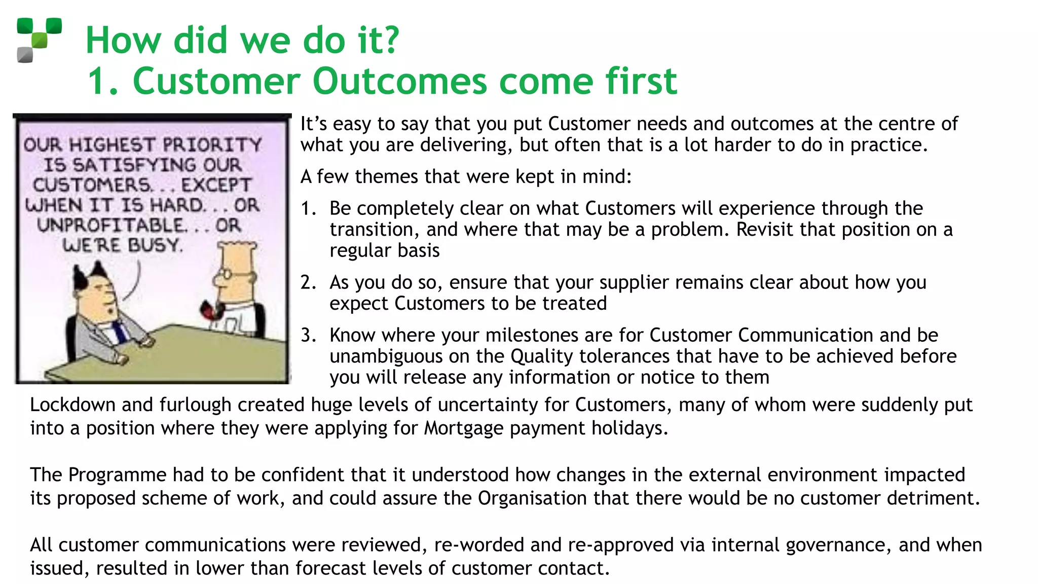 How did we do it?
1. Customer Outcomes come first
It’s easy to say that you put Customer needs and outcomes at the centre of
what you are delivering, but often that is a lot harder to do in practice.
A few themes that were kept in mind:
1. Be completely clear on what Customers will experience through the
transition, and where that may be a problem. Revisit that position on a
regular basis
2. As you do so, ensure that your supplier remains clear about how you
expect Customers to be treated
3. Know where your milestones are for Customer Communication and be
unambiguous on the Quality tolerances that have to be achieved before
you will release any information or notice to them
Lockdown and furlough created huge levels of uncertainty for Customers, many of whom were suddenly put
into a position where they were applying for Mortgage payment holidays.
The Programme had to be confident that it understood how changes in the external environment impacted
its proposed scheme of work, and could assure the Organisation that there would be no customer detriment.
All customer communications were reviewed, re-worded and re-approved via internal governance, and when
issued, resulted in lower than forecast levels of customer contact.
 