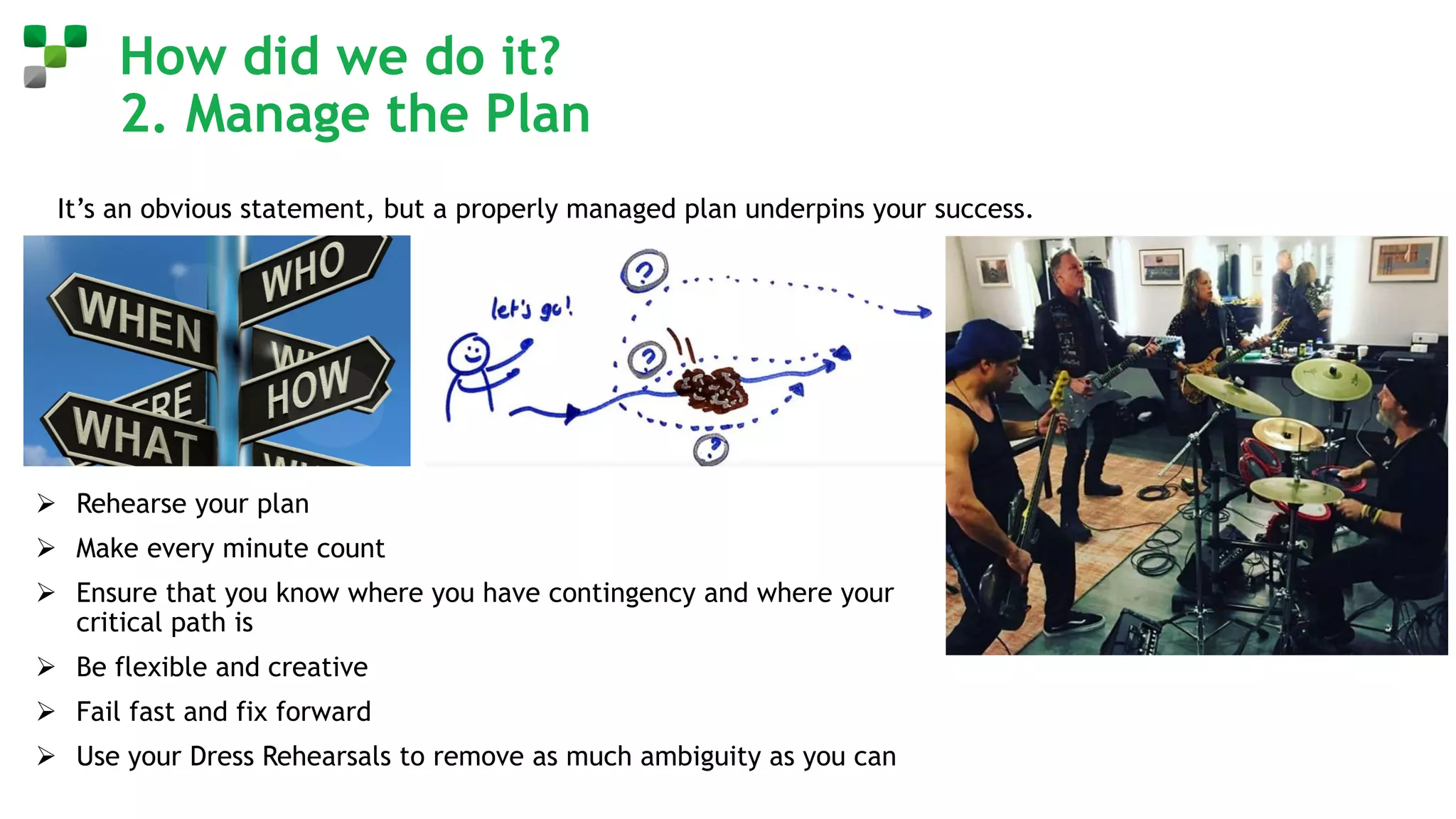 How did we do it?
2. Manage the Plan
It’s an obvious statement, but a properly managed plan underpins your success.
➢ Understand your plan at the lowest level of detail
➢ Be absolutely clear who owns the plan
➢ Assign unambiguous ownership of tasks and make sure it’s not you!
➢ Walk it through as many times as you need to ensure that everyone knows
what is expected of them
➢ What is your contingency plan
➢ Have you thought through the unhappy path scenarios and made allowance
for them in your planning
➢ What is your escalation pathway when you hit issues
➢ Rehearse your plan
➢ Make every minute count
➢ Ensure that you know where you have contingency and where your
critical path is
➢ Be flexible and creative
➢ Fail fast and fix forward
➢ Use your Dress Rehearsals to remove as much ambiguity as you can
 
