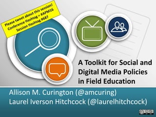 A Toolkit for Social and
Digital Media Policies
in Field Education
Allison M. Curington (@amcuring)
Laurel Iverson Hitchcock (@laurelhitchcock)
 