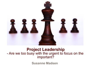 Project Leadership 
- Are we too busy with the urgent to focus on the 
important? 
Susanne Madsen 
 