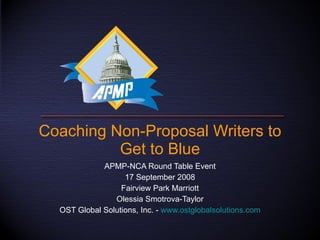 Coaching Non-Proposal Writers to Get to Blue APMP-NCA Round Table Event 17 September 2008 Fairview Park Marriott Olessia Smotrova-Taylor OST Global Solutions, Inc. -  www.ostglobalsolutions.com 