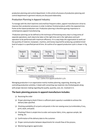 production planning and control department. In this article all process of production planning and
control department in garment industry are discussed elaborately.
Production Planning in Apparel Industry:
To manage with the short lead time and small but frequent orders, apparel manufacturers strive to
improve their production processes in order to deliver finished products within the expected time
frame at the lowest production cost. Production planning is therefore gaining importance in
contemporary apparel manufacturing.
Production planning can be defined as the technique of foreseeing every step in a long series of
separate operations, each step to be taken at the right time and in the right place and each
operation to be performed with maximum efficiency. It in a way helps the organization to work out
the quantity of material, manpower, machine, and money required for producing a predetermined
level of output in a specified period of time. An outline of an apparel production cycle is shown in Fig
2.
Managing production in an organization mainly involves planning, organizing, directing, and
controlling production activities. It deals with converting raw materials into finished goods along
with proper decision making regarding the quality, quantity, cost, etc. involved in it.
The basic planning process in apparel manufacture includes:
❏ Receiving the order
❏ Proper planning to check if there is sufficient plant capacity is available to achieve the
delivery date specified.
❏ Checking availability of cut parts and panels in the non sewing areas (cut embroidery if any,
print, wash, and pack)
❏ Checking if there is ample time to order and receive fabric, trims, approve sample, lab
testing, etc.
❏ Confirmation of the delivery date to the customer.
❏ Proper communication between departments for smooth flow of the process.
❏ Monitoring progress against plan.
 