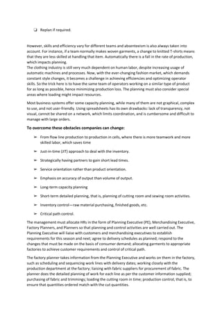 ❏ Replan if required.
However, skills and efficiency vary for different teams and absenteeism is also always taken into
account. For instance, if a team normally makes woven garments, a change to knitted T-shirts means
that they are less skilled at handling that item. Automatically there is a fall in the rate of production,
which impacts planning.
The clothing industry is still very much dependent on human labor, despite increasing usage of
automatic machines and processes. Now, with the ever-changing fashion market, which demands
constant style changes, it becomes a challenge in achieving efficiencies and optimizing operator
skills. So the trick here is to have the same team of operators working on a similar type of product
for as long as possible, hence minimizing production loss. The planning must also consider special
areas where loading might impact resources.
Most business systems offer some capacity planning, while many of them are not graphical, complex
to use, and not user-friendly. Using spreadsheets has its own drawbacks: lack of transparency, not
visual, cannot be shared on a network, which limits coordination, and is cumbersome and difficult to
manage with large orders.
To overcome these obstacles companies can change:
➢ From flow line production to production in cells, where there is more teamwork and more
skilled labor, which saves time
➢ Just-in-time (JIT) approach to deal with the inventory.
➢ Strategically having partners to gain short lead times.
➢ Service orientation rather than product orientation.
➢ Emphasis on accuracy of output than volume of output.
➢ Long-term capacity planning
➢ Short-term detailed planning, that is, planning of cutting room and sewing room activities.
➢ Inventory control—raw material purchasing, finished goods, etc.
➢ Critical path control.
The management must allocate HRs in the form of Planning Executive (PE), Merchandising Executive,
Factory Planners, and Planners so that planning and control activities are well carried out. The
Planning Executive will liaise with customers and merchandising executives to establish
requirements for this season and next; agree to delivery schedules as planned; respond to the
changes that must be made on the basis of consumer demand; allocating garments to appropriate
factories to achieve customer requirements and control of critical path.
The factory planner takes information from the Planning Executive and works on them in the factory,
such as scheduling and sequencing work lines with delivery dates; working closely with the
production department at the factory; liaising with fabric suppliers for procurement of fabric. The
planner does the detailed planning of work for each line as per the customer information supplied;
purchasing of fabric and trimmings; loading the cutting room in time; production control, that is, to
ensure that quantities ordered match with the cut quantities.
 