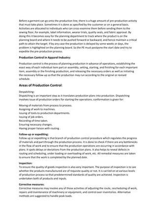 Before a garment can go onto the production line, there is a huge amount of pre-production activity
that must take place. Sometimes it is done as specified by the customer or on a general basis.
Activities are allocated to individuals who can cross-examine them before sending them to the
sewing floor, for example, label information, wearer trials, quality seals, and fabric approval. By
doing this it becomes easy for the planning department to track where the product is on the
planning board and where it needs to be pushed forward or backward, and hence maintain a critical
path to attain the target. If by any case the production is delayed by some weeks or days, the
problem is highlighted on the planning board. So the PE must postpone the start date and try to
expedite the pre-production process.
Production Control in Apparel Industry:
Production control is the process of planning production in advance of operations, establishing the
exact way of each individual item part or assembly, setting, starting, and finishing for each important
item, assembly or the finishing production, and releasing the necessary orders as well as initiating
the necessary follow-up so that the production may run according to the original or revised
schedule.
Areas of Production Control:
Despatching:
Dispatching is an important step as it translates production plans into production. Dispatching
involves issue of production orders for starting the operations. conformation is given for:
Moving of materials from process to process.
Assigning of work to machines.
Issuing of tools to production departments.
Issuing of job orders.
Recording of time taken.
Ensuring necessary changes.
Having proper liaison with routing .
Follow-up or expediting:
Follow up or expediting is that branch of production control procedure which regulates the progress
of materials and part through the production process. It is done to check if there are any bottlenecks
in the flow of work and to ensure that the production operations are occurring in accordance with
plans. It spots delays or deviations from the production plans. It also helps to reveal defects in
routing and scheduling, under loading or overloading of work, etc. All remedial measures are taken
to ensure that the work is completed by the planned date.
Inspection:
To ensure the quality of goods inspection is also very important. The purpose of inspection is to see
whether the products manufactured are of requisite quality or not. It is carried on at various levels
of production process so that predetermined standards of quality are achieved. Inspection is
undertaken both of products and inputs.
Corrective measures:
Corrective measures may involve any of those activities of adjusting the route, rescheduling of work,
repairs and maintenance of machinery or equipment, and control over inventories. Alternative
methods are suggested to handle peak loads.
 