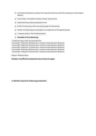 ❏ Line balancing helps to compare the required machinery with the existing one and compare
balance.
❏ It also helps in the determination of labor requirement.
❏ Good balancing reduces production time.
❏ Profit of a factory can be ensured by proper line balancing.
❏ Proper line balancing ensured optimum production at the agreed quality.
❏ It reduces faults in the finished product.
❏ Example of Line Balancing
1. Machine layout with actual production.
>Process#1. Production 40 pieces by 1 machine end production 40 pieces.
>Process#2. Production 45 pieces by 1 machine end production 40 pieces.
>Process#3. Production 75 pieces by 1 machine end production 40 pieces.
>Process#4. Production 80 pieces by 1 machine end production 40 pieces.
>Process#5. Production 50 pieces by 1 machine end production 40 pieces.
Output: 40 pieces/hour.
Analysis: Insufficient production due to lack of supply
2. Machine layout for balancing production:
 