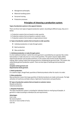 ● Management philosophy
● Materials handling system
● Personnel training
● Production processes
Principles of choosing a production system:
Types of production systems in the apparel industry:
There are three main types of apparel production system. According to different ways, they are in
below:
A. Production systems that are based on order quantity
B. Production systems that are based on customer nature
C. Production systems that includes on organizational choice
A. Types of production systems that are based on order quantity:
❖ Individual production or make through system
❖ Batch production
❖ Mass production
1. Individual production or make through system:
It is the traditional method. In which the entire garment is assembled by one operator like a tailor.
Each product is made only once or in very small quantities. The system requires highly skilled,
experienced operator and versatile machinery. In this system tailor do the all jobs like pattern
making, fabric cutting, finally finish the garments for completing the garment order. This system also
called whole garment production system. There are two types of whole garment production
systems:
Complete whole garment and
Departmental whole garment.
2. Batch production:
It is used for larger, though fixed, quantities of identical products either for stock or to order.
3. Mass production:
Mass production means that large quantities of identical products are made continuously. The high
utilization of machinery and labor allows a high level of automation and specification.
B. Types of production systems that are based on customer nature:
Bespoke production
Industrial production
1. Bespoke Production:
This type of production system is including for individual clients or small group of peoples. A
garment is made according to individual size and requirements.
Advantages:
Cost is low.
No need of pattern.
Use one or more number of m/cs.
Low risk.
 