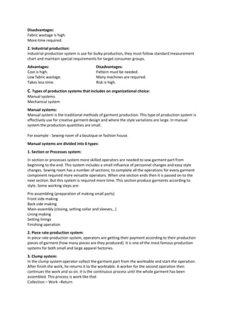 Disadvantages:
Fabric wastage is high.
More time required.
2. Industrial production:
Industrial production system is use for bulky production, they must follow standard measurement
chart and maintain special requirements for target consumer groups.
Advantages: Disadvantages:
Cost is high. Pattern must be needed.
Low fabric wastage. Many machines are required.
Takes less time. Risk is high.
C. Types of production systems that includes on organizational choice:
Manual systems
Mechanical system
Manual systems:
Manual system is the traditional methods of garment production. This type of production system is
effectively use for creative garment design and where the style variations are large. In manual
system the production quantities are small.
For example - Sewing room of a boutique or fashion house.
Manual systems are divided into 6 types:
1. Section or Processes system:
In section or processes system more skilled operators are needed to sew garment part from
beginning to the end. This system includes a small influence of personnel changes and easy style
changes. Sewing room has a number of sections; to complete all the operations for every garment
component required more versatile operators. When one section ends then it is passed on to the
next section. But this system is required more time. This section produce garments according to
style. Some working steps are:
Pre-assembling (preparation of making small parts)
Front side making
Back side making
Main-assembly (closing, setting collar and sleeves,..)
Lining making
Setting linings
Finishing operation
2. Piece rate production system:
In piece rate production system, operators are getting their payment according to their production
pieces of garment (how many pieces are they produced). It is one of the most famous production
systems for both small and large apparel factories.
3. Clump system:
In the clump system operator collect the garment part from the worktable and start the operation.
After finish the work, he returns it to the worktable. A worker for the second operation then
continues the work and so on. It is the continuous process until the whole garment has been
assembled. This process is work like that
Collection – Work –Return
 