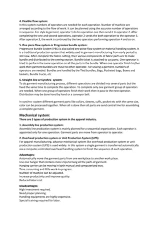 4. Flexible flow system:
In this system numbers of operators are needed for each operation. Number of machine are
arranged according to the flow of work. It can be planned using the accurate number of operations
in sequence. For style A garment, operator 1 do his operation one then send it to operator 2. After
completing the one and second operations, operator 2 sends the both operation to the operator 3.
After operation 3, the work is continued by the two operators performing operation 4 and so on.
5. One piece flow system or Progressive bundle system:
Progressive Bundle System (PBS) is also called one piece flow system or material handling system. It
is a traditional production system that widely used in garment manufacturing from early period to
still now. After complete the fabric cutting, then various components of fabric parts are to make
bundle and distributed to the sewing section. Bundle ticket is attached to cut parts. One operator is
tried to perform the same operation on all the parts in the bundle. When one operator finish his/her
work then garment bundles are move to other operator. For sewing a garment, numbers of
operators are needed. Bundles are handled by the Tied bundles, Bags, Pocketed bags, Boxes and
baskets, Bundle trucks, etc
6. Straight-line or Synchro- system:
To do garment manufacturing process, different operations are divided into several parts but the
fixed the same time to complete this operation. To complete only one garment group of operators
are needed. When one group of operators finish their work then it pass to the next operator.
Distribution may be done hand by hand or a conveyor belt.
In synchro- system different garment parts like collars, sleeves, cuffs, pocket etc with the same size,
color can be processed together. When all is done then all parts are send central line for assembling
a complete garment.
Mechanical system:
There are 5 types of production system in the apparel industry.
1. Assembly line production system:
Assembly line production system is mainly planned for a sequential organization. Each operator is
appointed only for one operation. Garment parts are move from operator to operator.
2. Overhead production system or Unit Production System (UPS):
For apparel manufacturing, advance mechanical system like overhead production system or unit
production system (UPS) is used widely. In this system a single garment is transferred automatically
via a computer-controlled overhead handling system to finish the sequence of each operation.
Advantages:
Automatically move the garment parts from one workplace to another work place.
Use one hanger that contains more clips to hang all the parts of garment.
Hanging carrier can be moving in both manual and computerized way.
Time consuming and little work-in-progress.
Number of machine can be adjusted.
Increase productivity and improve quality.
Reduced labor cost.
Disadvantages:
High investment required.
Need proper planning.
Handling equipments are highly expensive.
Special training required for labor.
 