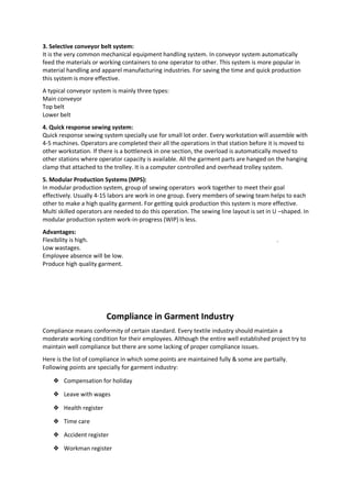 3. Selective conveyor belt system:
It is the very common mechanical equipment handling system. In conveyor system automatically
feed the materials or working containers to one operator to other. This system is more popular in
material handling and apparel manufacturing industries. For saving the time and quick production
this system is more effective.
A typical conveyor system is mainly three types:
Main conveyor
Top belt
Lower belt
4. Quick response sewing system:
Quick response sewing system specially use for small lot order. Every workstation will assemble with
4-5 machines. Operators are completed their all the operations in that station before it is moved to
other workstation. If there is a bottleneck in one section, the overload is automatically moved to
other stations where operator capacity is available. All the garment parts are hanged on the hanging
clamp that attached to the trolley. It is a computer controlled and overhead trolley system.
5. Modular Production Systems (MPS):
In modular production system, group of sewing operators work together to meet their goal
effectively. Usually 4-15 labors are work in one group. Every members of sewing team helps to each
other to make a high quality garment. For getting quick production this system is more effective.
Multi skilled operators are needed to do this operation. The sewing line layout is set in U –shaped. In
modular production system work-in-progress (WIP) is less.
Advantages:
Flexibility is high. .
Low wastages.
Employee absence will be low.
Produce high quality garment.
Compliance in Garment Industry
Compliance means conformity of certain standard. Every textile industry should maintain a
moderate working condition for their employees. Although the entire well established project try to
maintain well compliance but there are some lacking of proper compliance issues.
Here is the list of compliance in which some points are maintained fully & some are partially.
Following points are specially for garment industry:
❖ Compensation for holiday
❖ Leave with wages
❖ Health register
❖ Time care
❖ Accident register
❖ Workman register
 