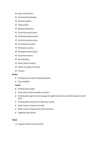 ❖ Equal remuneration
❖ National festival holiday
❖ Overtime register
❖ Labor welfare
❖ Weekly holiday fund
❖ Sexual harassment policy
❖ Child labor abolition policy
❖ Anti Discrimination policy
❖ Zero abasement policy
❖ Working hour policy
❖ Hiring/Recruitment policy
❖ Environment policy
❖ Security policy
❖ Buyers code of conduct
❖ Health and safety committee
❖ Canteen
Health:
● Drinking water at least 4.5L/day/employee
● Cup availability
Health:
● Drinking water supply
● Water cooler, heater available in canteen
● Drinking water signs in native language & english locate minimum 20 feet away from work
place.
● Drinking water vessel clean at least once a week
● Water reserve at least once a week
● Water center in charge person with cleanliness
● Suggestion box register.
Toilet:
❏ Separate toilet for men & women.
 