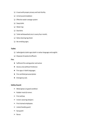 ❏ A seat with proper privacy and lock facility
❏ Urinal accommodation
❏ Effective water sewage system
❏ Soap toilet
❏ Water tap
❏ Dust bins
❏ Toilet whitewashed one in every four month.
❏ Daily cleaning log sheet
❏ No smoking signs.
Toilet:
❏ ladies/gents toilet signs both in native language and english.
❏ Disposal of wastes & effluent.
Fire:
★ Sufficient fire extinguisher and active
★ Access area without hindrance
★ Fire signs in both languages
★ Fire certified personal photo
★ Emergency exit.
Safety Guard:
➢ Metal glows on good condition
➢ Rubber mats & ironers
➢ First aid box
➢ Ironers wearing sleepers
➢ First trained employees
➢ motor/needle guard
➢ Eye guard
➢ Nurse
 