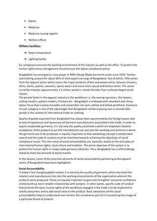 ➢ Doctor
➢ Medicine
➢ Medicine issuing register
➢ Welfare officer
Others facilities:
➔ Room temperature
➔ Lighting facility
So, compliance ensures the working environment of the industry as well as the office. To protect the
human rights every management should ensure the above compliance policy.
Bangladesh has emerged as a key player in RMG (Ready Made Garment) sector since 1978. Textiles
and clothing account for about 85% of total export earnings of Bangladesh. Out of which, 76% comes
from the apparel sector which covers the major products of knit and woven shirts, blouses, trousers,
skirts, shorts, jackets, sweaters, sports wears and many more casual and fashion items. The sector
currently employs approximately 1.5 million workers, mostly females from underprivileged social
classes.
The pivotal factor in the apparel industry is the workforce i.e. the sewing operators, the helpers,
cutting masters, pattern makers, finishers etc.. Bangladesh is endowed with abundant and cheap
labour force that is easily trainable and convertible into semi-skilled and skilled workforce. Existence
of such category is one of the advantages that Bangladesh will be enjoying over a considerable
period in the context of international trade on clothing.
Quality of goods exported from Bangladesh has always been questioned by the foreign buyers due
to lack of experience and awareness of Garment manufacturers associated in the trade. In order to
export readymade garments, it is not only the quality parameters which are important towards
acceptance of the product as per the intended end use, but also the working environment in which
the garments are to be produced, is equally important so that sweatshop concept is totally taken
care of and the code of conduct must be stretched towards achieving the objectives of social
compliance issues. The core areas of social accountability are, basically, based on the principles of
international human rights, local culture and tradition. The prime objective of the system is to
protect the human rights in ready made garment industries. Thus, Bangladesh has a stiff challenge
ahead to meet the demand of world market.
In this lecture, some of the essential elements of social accountability pertaining to the apparel
sector of Bangladesh have been highlighted.
Social Accountability:
In today's fast changing global market, it is not only the quality of garments which cherished the
retailers and manufacturers but also the working environments of the organization wherein the
products were produced. Those are equally important to gain and strengthen consumer confidence
and to build-up more reliable relationships with vendors. In other words, specific code of conduct
that protects the basic human rights of the workforce engaged in the trade is to be respected to
satisfy consumers and to add social value to the product. Basic awareness of the social
accountability helps to understand and monitor the compliance part of it in protecting the image of
a particular brand of product.
 